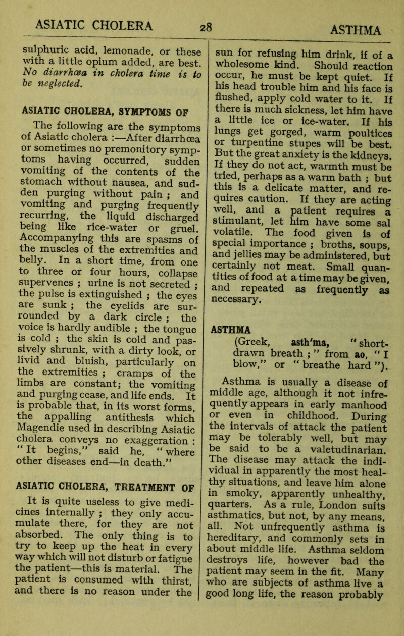 sulphuric acid, lemonade, or these with a little opium added, are best. No diarrhoea in cholera time is to be neglected. ASIATIC CHOLERA, SYMPTOMS OF The following are the symptoms of Asiatic cholera :—After diarrhoea or sometimes no premonitory symp- toms having occurred, sudden vomiting of the contents of the stomach without nausea, and sud- den purging without pain ; and vomiting and purging frequently recurring, the liquid discharged being like rice-water or gruel. Accompanying this are spasms of the muscles of the extremities and belly. In a short time, from one to three or four hours, collapse supervenes ; urine is not secreted ; the pulse is extinguished ; the eyes are sunk ; the eyelids are sur- rounded by a dark circle ; the voice is hardly audible ; the tongue is cold ; the skin is cold and pas- sively shrunk, with a dirty look, or livid and bluish, particularly on the extremities ; cramps of the limbs are constant; the vomiting and purging cease, and life ends. It is probable that, in its worst forms, the appalling antithesis which Magendie used in describing Asiatic cholera conveys no exaggeration : “It begins, said he, “ where other diseases end—in death. ASIATIC CHOLERA, TREATMENT OF It is quite useless to give medi- cines internally ; they only accu- mulate there, for they are not absorbed. The only thing is to try to keep up the heat in every way which will not disturb or fatigue the patient—this is material. The patient is consumed with thirst, and there is no reason under the sun for refusing him drink, if of a wholesome kind. Should reaction occur, he must be kept quiet. If his head trouble him and his face is flushed, apply cold water to it. If there is much sickness, let him have a little ice or ice-water. If his lungs get gorged, warm poultices or turpentine stupes will be best. But the great anxiety is the kidneys. If they do not act, warmth must be tried, perhaps as a warm bath ; but this is a delicate matter, and re- quires caution. If they are acting well, and a patient requires a stimulant, let him have some sal volatile. The food given is of special importance ; broths, soups, and jellies may be administered, but certainly not meat. Small quan- tities of food at a time may be given, and repeated as frequently as necessary. ASTHMA (Greek, asth'ma,  short- drawn breath ;  from ao, I blow, or “ breathe hard ). Asthma is usually a disease of middle age, although it not infre- quently appears in early manhood or even in childhood. During the intervals of attack the patient may be tolerably well, but may be said to be a valetudinarian. The disease may attack the indi- vidual in apparently the most heal- thy situations, and leave him alone in smoky, apparently unhealthy, quarters. As a rule, London suits asthmatics, but not, by any means, all. Not unfrequently asthma is hereditary, and commonly sets in about middle life. Asthma seldom destroys life, however bad the patient may seem in the fit. Many who are subjects of asthma live a good long life, the reason probably