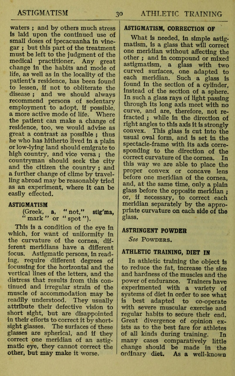 ASTIGMATISM waters ; and by others much stress Is laid upon the continued use of small doses of ipecacuanha in vine- gar ; but this part of the treatment must be left to the judgment of the medical practitioner. Any great change in the habits and mode of life, as well as in the locality of the patient’s residence, has been found to lessen, if not to obliterate the disease ; and we should always recommend persons of sedentary employment to adopt, if possible, a more active mode of life. Where the patient can make a change of residence, too, we would advise as great a contrast as possible ; thus he who has hitherto lived in a plain or low-lying land should emigrate to high country, and vice versa ; the countryman should seek the city and the citizen the country ; and a further change of clime by travel- ling abroad may be reasonably tried as an experiment, where it can be easily effected. ASTIGMATISM (Greek, a,  not,” stig'ma, “ mark ” or “ spot ”). This Is a condition of the eye in which, for want of uniformity in the curvature of the cornea, dif- ferent meridians have a different focus. Astigmatic persons, in read- ing, require different degrees of focussing for the horizontal and the vertical lines of the letters, and the distress that results from this con- tinued and irregular strain of the muscle of accommodation may be readily understood. They usually attribute their defective vision to short sight, but are disappointed in their efforts to correct it by short- sight glasses. The surfaces of these glasses are spherical, and if they correct one meridian of an astig- matic eye, they cannot correct the other, but may make it worse. ASTIGMATISM, CORRECTION OF What is needed. In simple astig- matism, is a glass that will correct one meridian without affecting the other ; and in compound or mixed astigmatism, a glass with two curved surfaces, one adapted to each meridian. Such a glass Is found in the section of a cylinder, instead of the section of a sphere. In such a glass rays of light passing through its long axis meet with no curve, and are, therefore, not re- fracted ; while In the direction of right angles to this axis it is strongly convex. This glass is cut Into the usual oval form, and is set in the spectacle-frame with its axis corre- sponding to the direction of the correct curvature of the cornea. In this way we are able to place the proper convex or concave lens before one meridian of the cornea, and, at the same time, only a plain glass before the opposite meridian ; or, if necessary, to correct each meridian separately by the appro- priate curvature on each side of the glass. ASTRINGENT POWDER See Powders, ATHLETIC TRAINING, DIET IN In athletic training the object Is to reduce the fat, increase the size and hardness of the muscles and the power of endurance. Trainers have experimented with a variety of systems of diet in order to see what is best adapted to co-operate with severe muscular exercise and regular habits to secure their end. Great divergence of opinion ex- ists as to the best fare for athletes of all kinds during training. In many cases comparatively little change should be made in the ordinary diet. As a well-known