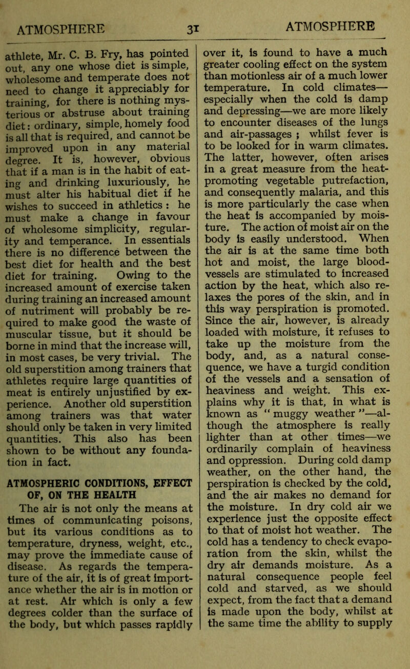 ATMOSPHERE ATMOSPHERE 3* athlete, Mr. C. B. Fry, has pointed out, any one whose diet is simple, wholesome and temperate does not need to change it appreciably for training, for there is nothing mys- terious or abstruse about training diet: ordinary, simple, homely food is all that is required, and cannot be improved upon in any material degree. It is, however, obvious that if a man is in the habit of eat- ing and drinking luxuriously, he must alter his habitual diet if he wishes to succeed in athletics : he must make a change in favour of wholesome simplicity, regular- ity and temperance. In essentials there is no difference between the best diet for health and the best diet for training. Owing to the increased amount of exercise taken during training an increased amount of nutriment will probably be re- quired to make good the waste of muscular tissue, but it should be borne in mind that the increase will, in most cases, be very trivial. The old superstition among trainers that athletes require large quantities of meat is entirely unjustified by ex- perience. Another old superstition among trainers was that water should only be taken in very limited quantities. This also has been shown to be without any founda- tion in fact. ATMOSPHERIC CONDITIONS, EFFECT OF, ON THE HEALTH The air is not only the means at times of communicating poisons, but its various conditions as to temperature, dryness, weight, etc., may prove the immediate cause of disease. As regards the tempera- ture of the air, it is of great import- ance whether the air is in motion or at rest. Air which is only a few degrees colder than the surface of the body, but which passes rapidly over it, is found to have a much greater cooling effect on the system than motionless air of a much lower temperature. In cold climates— especially when the cold is damp and depressing—we are more likely to encounter diseases of the lungs and air-passages ; whilst fever is to be looked for in warm climates. The latter, however, often arises in a great measure from the heat- promoting vegetable putrefaction, and consequently malaria, and this is more particularly the case when the heat is accompanied by mois- ture. The action of moist air on the body is easily understood. When the air is at the same time both hot and moist, the large blood- vessels are stimulated to increased action by the heat, which also re- laxes the pores of the skin, and in this way perspiration is promoted. Since the air, however, is already loaded with moisture, it refuses to take up the moisture from the body, and, as a natural conse- quence, we have a turgid condition of the vessels and a sensation of heaviness and weight. This ex- plains why it is that, in what is known as “ muggy weather ”—al- though the atmosphere is really lighter than at other times—we ordinarily complain of heaviness and oppression. During cold damp weather, on the other hand, the perspiration is checked by the cold, and the air makes no demand for the moisture. In dry cold air we experience just the opposite effect to that of moist hot weather. The cold has a tendency to check evapo- ration from the skin, whilst the dry air demands moisture. As a natural consequence people feel cold and starved, as we should expect, from the fact that a demand is made upon the body, whilst at the same time the ability to supply