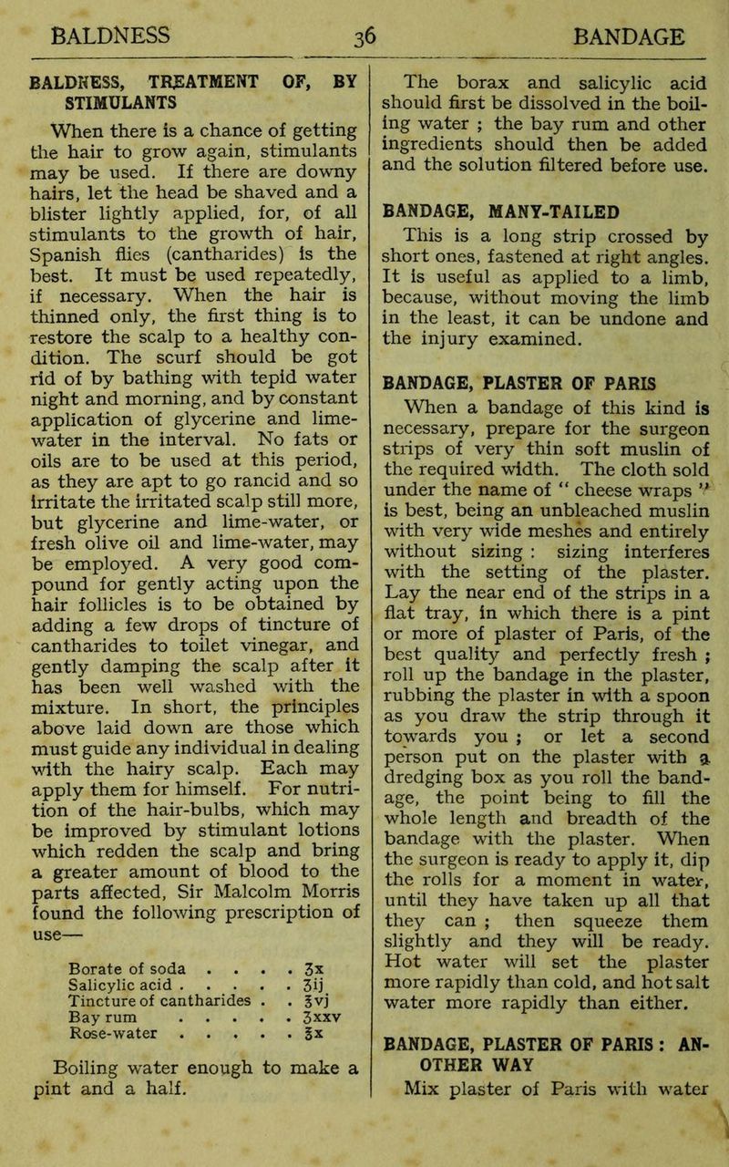 BALDKESS, TREATMENT OF, BY STIMULANTS When there is a chance of getting the hair to grow again, stimulants may be used. If there are downy hairs, let the head be shaved and a blister lightly applied, for, of all stimulants to the growth of hair, Spanish flies (cantharides) is the best. It must be used repeatedly, if necessary. When the hair is thinned only, the first thing is to restore the scalp to a healthy con- dition. The scurf should be got rid of by bathing with tepid water night and morning, and by constant application of glycerine and lime- water in the interval. No fats or oils are to be used at this period, as they are apt to go rancid and so irritate the irritated scalp still more, but glycerine and lime-water, or fresh olive oil and lime-water, may be employed. A very good com- pound for gently acting upon the hair follicles is to be obtained by adding a few drops of tincture of cantharides to toilet vinegar, and gently damping the scalp after it has been well washed with the mixture. In short, the principles above laid down are those which must guide any individual in dealing with the hairy scalp. Each may apply them for himself. For nutri- tion of the hair-bulbs, which may be improved by stimulant lotions which redden the scalp and bring a greater amount of blood to the parts affected, Sir Malcolm Morris found the following prescription of use— Borate of soda . . . . 3x Salicylic acid 3fi Tincture of cantharides . . Jvj Bay rum 3xxv Rose-water Sx Boiling water enough to make a pint and a half. The borax and salicylic acid should first be dissolved in the boil- ing water ; the bay rum and other ingredients should then be added and the solution filtered before use. BANDAGE, MANY-TAILED This is a long strip crossed by short ones, fastened at right angles. It is useful as applied to a limb, because, without moving the limb in the least, it can be undone and the injury examined. BANDAGE, PLASTER OF PARIS When a bandage of this kind is necessary, prepare for the surgeon strips of very thin soft muslin of the required width. The cloth sold under the name of “ cheese wraps n is best, being an unbleached muslin with very wide meshes and entirely without sizing : sizing interferes with the setting of the plaster. Lay the near end of the strips in a flat tray, in which there is a pint or more of plaster of Paris, of the best quality and perfectly fresh ; roll up the bandage in the plaster, rubbing the plaster in with a spoon as you draw the strip through it towards you ; or let a second person put on the plaster with a dredging box as you roll the band- age, the point being to fill the whole length and breadth of the bandage with the plaster. When the surgeon is ready to apply it, dip the rolls for a moment in water, until they have taken up all that they can ; then squeeze them slightly and they will be ready. Hot water will set the plaster more rapidly than cold, and hot salt water more rapidly than either. BANDAGE, PLASTER OF PARIS : AN- OTHER WAY Mix plaster of Paris with water