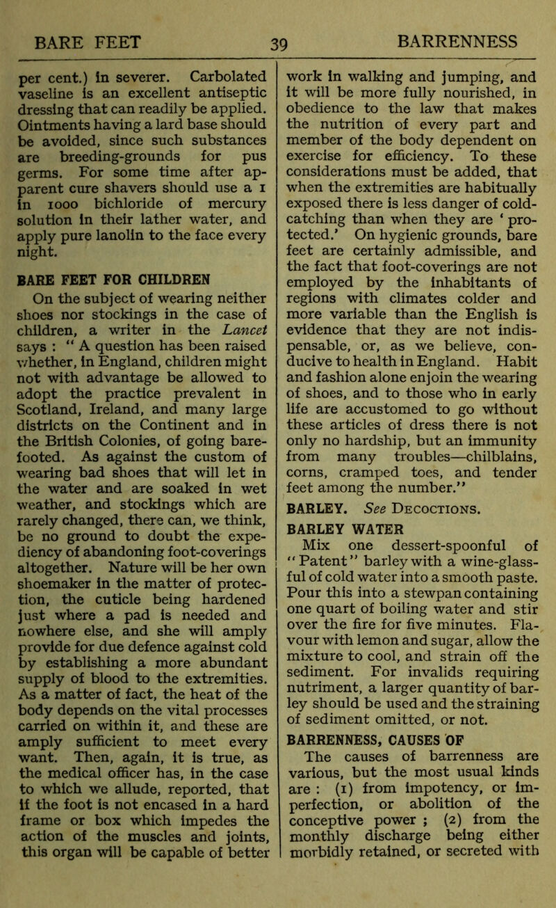 per cent.) in severer. Carbolated vaseline is an excellent antiseptic dressing that can readily be applied. Ointments having a lard base should be avoided, since such substances are breeding-grounds for pus germs. For some time after ap- parent cure shavers should use a i in 1000 bichloride of mercury solution in their lather water, and apply pure lanolin to the face every night. BARE FEET FOR CHILDREN On the subject of wearing neither shoes nor stockings in the case of children, a writer in the Lancet says : “A question has been raised whether, in England, children might not with advantage be allowed to adopt the practice prevalent in Scotland, Ireland, and many large districts on the Continent and in the British Colonies, of going bare- footed. As against the custom of wearing bad shoes that will let in the water and are soaked in wet weather, and stockings which are rarely changed, there can, we think, be no ground to doubt the expe- diency of abandoning foot-coverings altogether. Nature will be her own shoemaker in the matter of protec- tion, the cuticle being hardened just where a pad is needed and nowhere else, and she will amply provide for due defence against cold by establishing a more abundant supply of blood to the extremities. As a matter of fact, the heat of the body depends on the vital processes carried on within it, and these are amply sufficient to meet every want. Then, again, it is true, as the medical officer has, in the case to which we allude, reported, that if the foot is not encased in a hard frame or box which impedes the action of the muscles and joints, this organ will be capable of better work in walking and jumping, and it will be more fully nourished, in obedience to the law that makes the nutrition of every part and member of the body dependent on exercise for efficiency. To these considerations must be added, that when the extremities are habitually exposed there is less danger of cold- catching than when they are ‘ pro- tected.’ On hygienic grounds, bare feet are certainly admissible, and the fact that foot-coverings are not employed by the inhabitants of regions with climates colder and more variable than the English is evidence that they are not indis- pensable, or, as we believe, con- ducive to health in England. Habit and fashion alone enjoin the wearing of shoes, and to those who in early life are accustomed to go without these articles of dress there is not only no hardship, but an immunity from many troubles—chilblains, corns, cramped toes, and tender feet among the number.” BARLEY. See Decoctions. BARLEY WATER Mix one dessert-spoonful of “Patent” barley with a wine-glass- ful of cold water into a smooth paste. Pour this into a stewpan containing one quart of boiling water and stir over the fire for five minutes. Fla- vour with lemon and sugar, allow the mixture to cool, and strain off the sediment. For invalids requiring nutriment, a larger quantity of bar- ley should be used and the straining of sediment omitted, or not. BARRENNESS, CAUSES OF The causes of barrenness are various, but the most usual kinds are : (i) from impotency, or im- perfection, or abolition of the conceptive power ; (2) from the monthly discharge being either morbidly retained, or secreted with