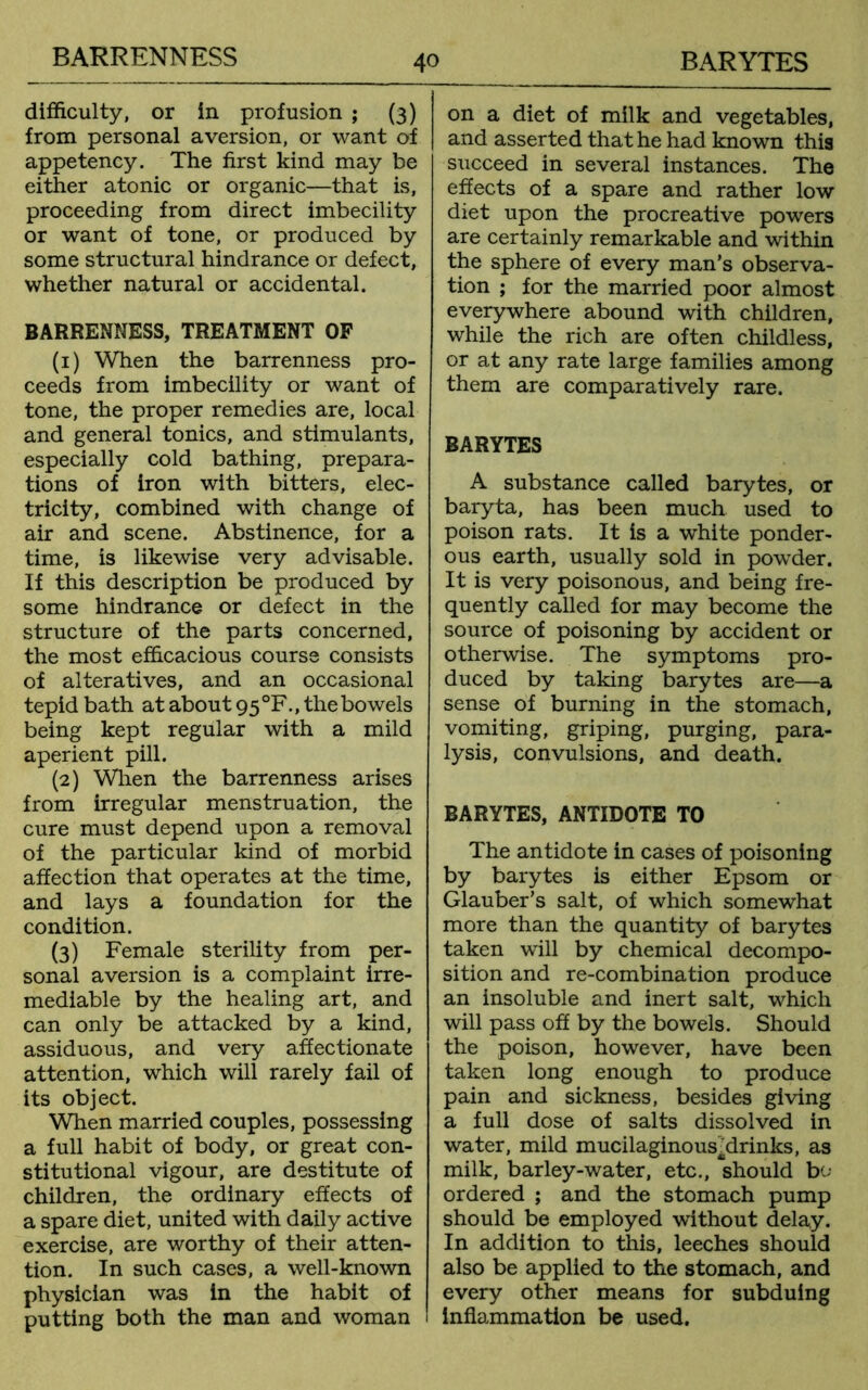 difficulty, or in profusion ; (3) from personal aversion, or want of appetency. The first kind may be either atonic or organic—that is, proceeding from direct imbecility or want of tone, or produced by some structural hindrance or defect, whether natural or accidental. BARRENNESS, TREATMENT OF (1) When the barrenness pro- ceeds from imbecility or want of tone, the proper remedies are, local and general tonics, and stimulants, especially cold bathing, prepara- tions of iron with bitters, elec- tricity, combined with change of air and scene. Abstinence, for a time, is likewise very advisable. If this description be produced by some hindrance or defect in the structure of the parts concerned, the most efficacious course consists of alteratives, and an occasional tepid bath at about 95 °F., the bowels being kept regular with a mild aperient pill. (2) When the barrenness arises from irregular menstruation, the cure must depend upon a removal of the particular kind of morbid affection that operates at the time, and lays a foundation for the condition. (3) Female sterility from per- sonal aversion is a complaint irre- mediable by the healing art, and can only be attacked by a kind, assiduous, and very affectionate attention, which will rarely fail of its object. When married couples, possessing a full habit of body, or great con- stitutional vigour, are destitute of children, the ordinary effects of a spare diet, united with daily active exercise, are worthy of their atten- tion. In such cases, a well-known physician was in the habit of putting both the man and woman on a diet of milk and vegetables, and asserted that he had known this succeed in several instances. The effects of a spare and rather low diet upon the procreative powers are certainly remarkable and within the sphere of every man’s observa- tion ; for the married poor almost everywhere abound with children, while the rich are often childless, or at any rate large families among them are comparatively rare. BARYTES A substance called barytes, or baryta, has been much used to poison rats. It is a white ponder- ous earth, usually sold in powder. It is very poisonous, and being fre- quently called for may become the source of poisoning by accident or otherwise. The symptoms pro- duced by taking barytes are—a sense of burning in the stomach, vomiting, griping, purging, para- lysis, convulsions, and death. BARYTES, ANTIDOTE TO The antidote in cases of poisoning by barytes is either Epsom or Glauber’s salt, of which somewhat more than the quantity of barytes taken will by chemical decompo- sition and re-combination produce an insoluble and inert salt, which will pass off by the bowels. Should the poison, however, have been taken long enough to produce pain and sickness, besides giving a full dose of salts dissolved in water, mild mucilaginousMrinks, as milk, barley-water, etc., should bo- ordered ; and the stomach pump should be employed without delay. In addition to this, leeches should also be applied to the stomach, and every other means for subduing inflammation be used.