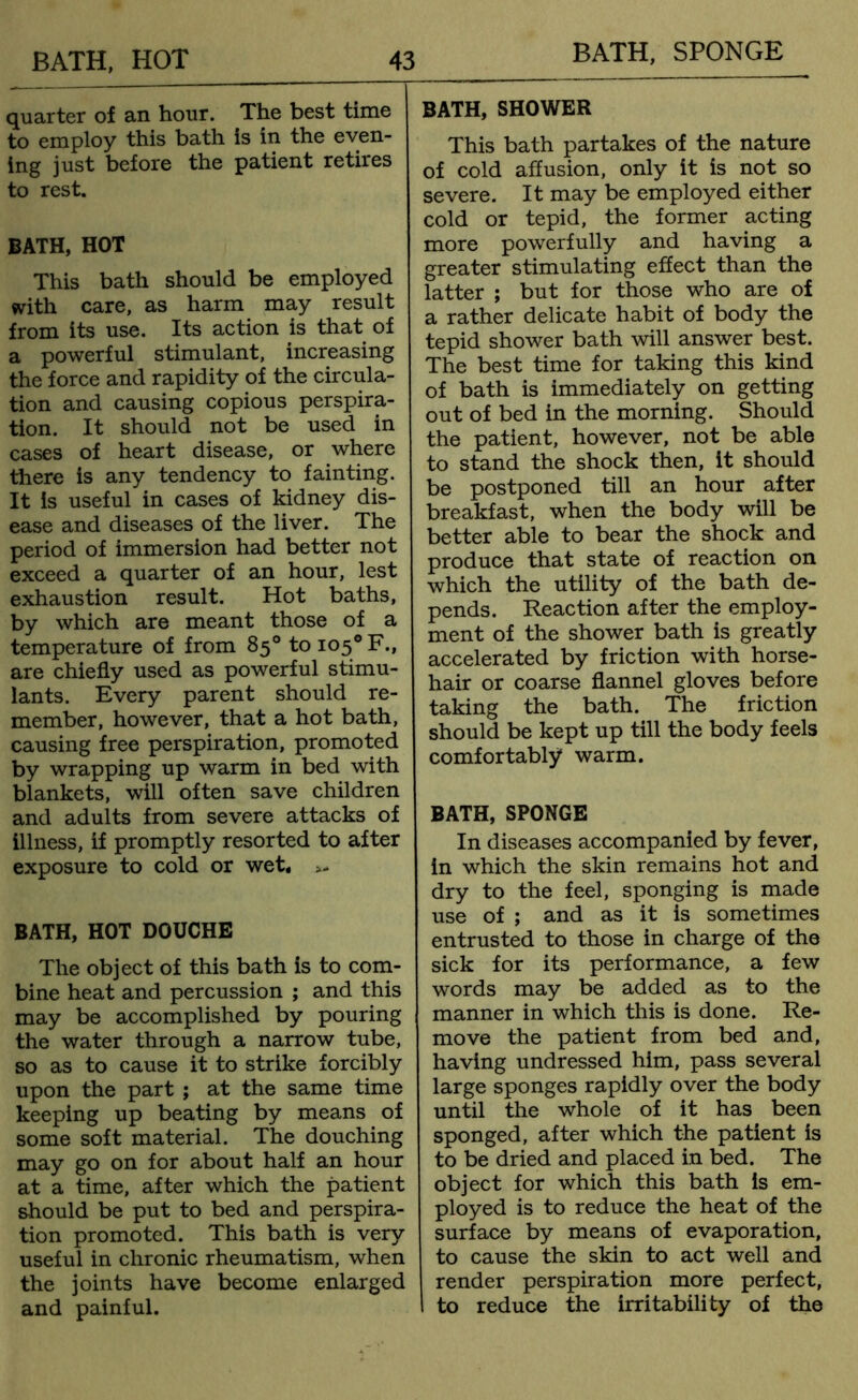 quarter of an hour. The best time to employ this bath is in the even- ing just before the patient retires to rest. BATH, HOT This bath should be employed with care, as harm may result from its use. Its action is that of a powerful stimulant, increasing the force and rapidity of the circula- tion and causing copious perspira- tion. It should not be used in cases of heart disease, or where there is any tendency to fainting. It is useful in cases of kidney dis- ease and diseases of the liver. The period of immersion had better not exceed a quarter of an hour, lest exhaustion result. Hot baths, by which are meant those of a temperature of from 85° to io5°F., are chiefly used as powerful stimu- lants. Every parent should re- member, however, that a hot bath, causing free perspiration, promoted by wrapping up warm in bed with blankets, will often save children and adults from severe attacks of illness, if promptly resorted to after exposure to cold or wet* >- BATH, HOT DOUCHE The object of this bath is to com- bine heat and percussion ; and this may be accomplished by pouring the water through a narrow tube, so as to cause it to strike forcibly upon the part ; at the same time keeping up beating by means of some soft material. The douching may go on for about half an hour at a time, after which the patient should be put to bed and perspira- tion promoted. This bath is very useful in chronic rheumatism, when the joints have become enlarged and painful. BATH, SHOWER This bath partakes of the nature of cold affusion, only it is not so severe. It may be employed either cold or tepid, the former acting more powerfully and having a greater stimulating effect than the latter ; but for those who are of a rather delicate habit of body the tepid shower bath will answer best. The best time for taking this kind of bath is immediately on getting out of bed in the morning. Should the patient, however, not be able to stand the shock then, it should be postponed till an hour after breakfast, when the body will be better able to bear the shock and produce that state of reaction on which the utility of the bath de- pends. Reaction after the employ- ment of the shower bath is greatly accelerated by friction with horse- hair or coarse flannel gloves before taking the bath. The friction should be kept up till the body feels comfortably* warm. BATH, SPONGE In diseases accompanied by fever, in which the skin remains hot and dry to the feel, sponging is made use of ; and as it is sometimes entrusted to those in charge of the sick for its performance, a few words may be added as to the manner in which this is done. Re- move the patient from bed and, having undressed him, pass several large sponges rapidly over the body until the whole of it has been sponged, after which the patient is to be dried and placed in bed. The object for which this bath is em- ployed is to reduce the heat of the surface by means of evaporation, to cause the skin to act well and render perspiration more perfect, to reduce the irritability of the