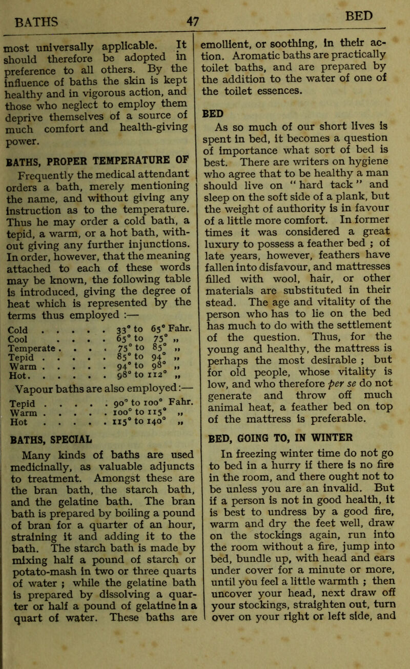 BED most universally applicable. It should therefore be adopted in preference to all others. By the influence of baths the skin is kept healthy and in vigorous action, and those who neglect to employ them deprive themselves of a source of much comfort and health-giving power. BATHS, PROPER TEMPERATURE OF Frequently the medical attendant orders a bath, merely mentioning the name, and without giving any instruction as to the temperature. Thus he may order a cold bath, a tepid, a warm, or a hot bath, with- out giving any further injunctions. In order, however, that the meaning attached to each of these words may be known, the following table is introduced, giving the degree of heat which is represented by the terms thus employed :— Cold 33° to 65° Fahr. Cool . . . . 65° to 75° „ Temperate . 75° to 85° „ Tepid 85° to 940 „ Warm 94° to 98° ,, Hot 98° to 1120 „ Vapour baths are also employed:— Tepid 90° to ioo° Fahr. Warm ioo° to 1150 >i Hot ii5° to 140° „ BATHS, SPECIAL Many kinds of baths are used medicinally, as valuable adjuncts to treatment. Amongst these are the bran bath, the starch bath, and the gelatine bath. The bran bath is prepared by boiling a pound of bran for a quarter of an hour, straining it and adding it to the bath. The starch bath is made by mixing half a pound of starch or potato-mash in two or three quarts of water ; while the gelatine bath is prepared by dissolving a quar- ter or half a pound of gelatine in a quart of water. These baths are emollient, or soothing, In their ac- tion. Aromatic baths are practically toilet baths, and are prepared by the addition to the water of one of the toilet essences. BED As so much of our short lives is spent in bed, it becomes a question of importance what sort of bed is best. There are writers on hygiene who agree that to be healthy a man should live on “ hard tack ” and sleep on the soft side of a plank, but the weight of authority is in favour of a little more comfort. In former times it was considered a great luxury to possess a feather bed ; of late years, however, feathers have fallen into disfavour, and mattresses filled with wool, hair, or other materials are substituted in their stead. The age and vitality of the person who has to lie on the bed has much to do with the settlement of the question. Thus, for the young and healthy, the mattress is perhaps the most desirable ; but for old people, whose vitality is low, and who therefore per se do not generate and throw off much animal heat, a feather bed on top of the mattress is preferable. BED, GOING TO, IN WINTER In freezing winter time do not go to bed in a hurry if there is no fire in the room, and there ought not to be unless you are an invalid. But if a person is not in good health, it is best to undress by a good fire, warm and dry the feet well, draw on the stockings again, run into the room without a fire, jump into bed, bundle up, with head and ears under cover for a minute or more, until you feel a little warmth ; then uncover your head, next draw off your stockings, straighten out, turn over on your right or left side, and