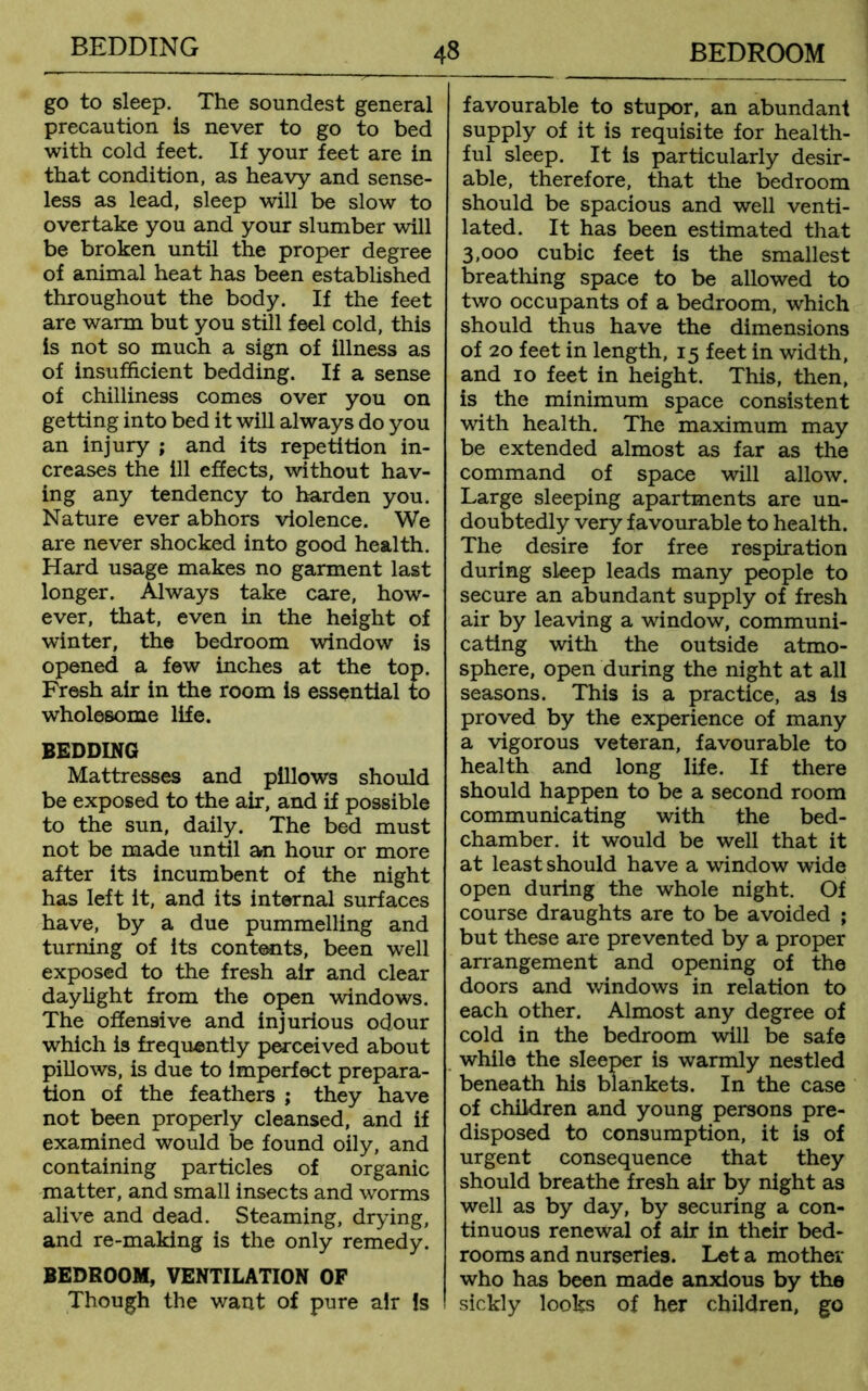BEDDING go to sleep. The soundest general precaution is never to go to bed with cold feet. If your feet are in that condition, as heavy and sense- less as lead, sleep will be slow to overtake you and your slumber will be broken until the proper degree of animal heat has been established throughout the body. If the feet are warm but you still feel cold, this is not so much a sign of illness as of insufficient bedding. If a sense of chilliness comes over you on getting into bed it will always do you an injury ; and its repetition in- creases the ill effects, without hav- ing any tendency to harden you. Nature ever abhors violence. We are never shocked into good health. Hard usage makes no garment last longer. Always take care, how- ever, that, even in the height of winter, the bedroom window is opened a few inches at the top. Fresh air in the room is essential to wholesome life. BEDDING Mattresses and pillows should be exposed to the air, and if possible to the sun, daily. The bed must not be made until an hour or more after its incumbent of the night has left it, and its internal surfaces have, by a due pummelling and turning of its contents, been well exposed to the fresh air and clear daylight from the open windows. The offensive and injurious odour which is frequently perceived about pillows, is due to imperfect prepara- tion of the feathers ; they have not been properly cleansed, and if examined would be found oily, and containing particles of organic matter, and small insects and worms alive and dead. Steaming, drying, and re-making is the only remedy. BEDROOM, VENTILATION OF Though the want of pure air Is favourable to stupor, an abundant supply of it is requisite for health- ful sleep. It is particularly desir- able, therefore, that the bedroom should be spacious and well venti- lated. It has been estimated that 3,000 cubic feet is the smallest breathing space to be allowed to two occupants of a bedroom, which should thus have the dimensions of 20 feet in length, 15 feet in width, and 10 feet in height. This, then, is the minimum space consistent with health. The maximum may be extended almost as far as the command of space will allow. Large sleeping apartments are un- doubtedly very favourable to health. The desire for free respiration during sleep leads many people to secure an abundant supply of fresh air by leaving a window, communi- cating with the outside atmo- sphere, open during the night at all seasons. This is a practice, as is proved by the experience of many a vigorous veteran, favourable to health and long life. If there should happen to be a second room communicating with the bed- chamber. it would be well that it at least should have a window wide open during the whole night. Of course draughts are to be avoided ; but these are prevented by a proper arrangement and opening of the doors and windows in relation to each other. Almost any degree of cold in the bedroom will be safe while the sleeper is warmly nestled beneath his blankets. In the case of children and young persons pre- disposed to consumption, it is of urgent consequence that they should breathe fresh air by night as well as by day, by securing a con- tinuous renewal of air in their bed- rooms and nurseries. Let a mother who has been made anxious by the sickly looks of her children, go