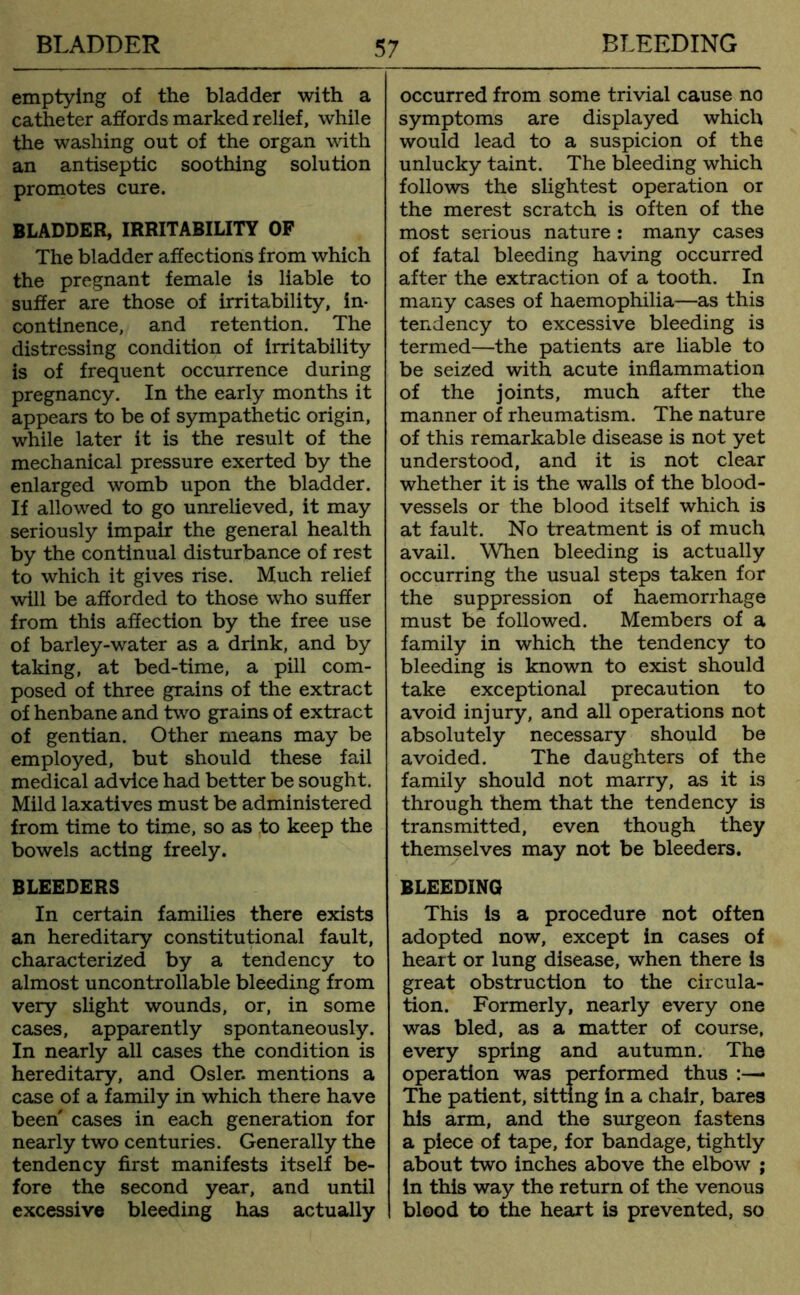 emptying of the bladder with a catheter affords marked relief, while the washing out of the organ with an antiseptic soothing solution promotes cure. BLADDER, IRRITABILITY OF The bladder affections from which the pregnant female is liable to suffer are those of irritability, in- continence, and retention. The distressing condition of irritability is of frequent occurrence during pregnancy. In the early months it appears to be of sympathetic origin, while later it is the result of the mechanical pressure exerted by the enlarged womb upon the bladder. If allowed to go unrelieved, it may seriously impair the general health by the continual disturbance of rest to which it gives rise. Much relief will be afforded to those who suffer from this affection by the free use of barley-water as a drink, and by taking, at bed-time, a pill com- posed of three grains of the extract of henbane and two grains of extract of gentian. Other means may be employed, but should these fail medical advice had better be sought. Mild laxatives must be administered from time to time, so as to keep the bowels acting freely. BLEEDERS In certain families there exists an hereditary constitutional fault, characterized by a tendency to almost uncontrollable bleeding from very slight wounds, or, in some cases, apparently spontaneously. In nearly all cases the condition is hereditary, and Osier, mentions a case of a family in which there have been cases in each generation for nearly two centuries. Generally the tendency first manifests itself be- fore the second year, and until excessive bleeding has actually occurred from some trivial cause no symptoms are displayed which would lead to a suspicion of the unlucky taint. The bleeding which follows the slightest operation or the merest scratch is often of the most serious nature : many cases of fatal bleeding having occurred after the extraction of a tooth. In many cases of haemophilia—as this tendency to excessive bleeding is termed—the patients are liable to be seized with acute inflammation of the joints, much after the manner of rheumatism. The nature of this remarkable disease is not yet understood, and it is not clear whether it is the walls of the blood- vessels or the blood itself which is at fault. No treatment is of much avail. When bleeding is actually occurring the usual steps taken for the suppression of haemorrhage must be followed. Members of a family in which the tendency to bleeding is known to exist should take exceptional precaution to avoid injury, and all operations not absolutely necessary should be avoided. The daughters of the family should not marry, as it is through them that the tendency is transmitted, even though they themselves may not be bleeders. BLEEDING This is a procedure not often adopted now, except in cases of heart or lung disease, when there is great obstruction to the circula- tion. Formerly, nearly every one was bled, as a matter of course, every spring and autumn. The operation was performed thus :— The patient, sitting in a chair, bares his arm, and the surgeon fastens a piece of tape, for bandage, tightly about two inches above the elbow ; in this way the return of the venous blood to the heart is prevented, so