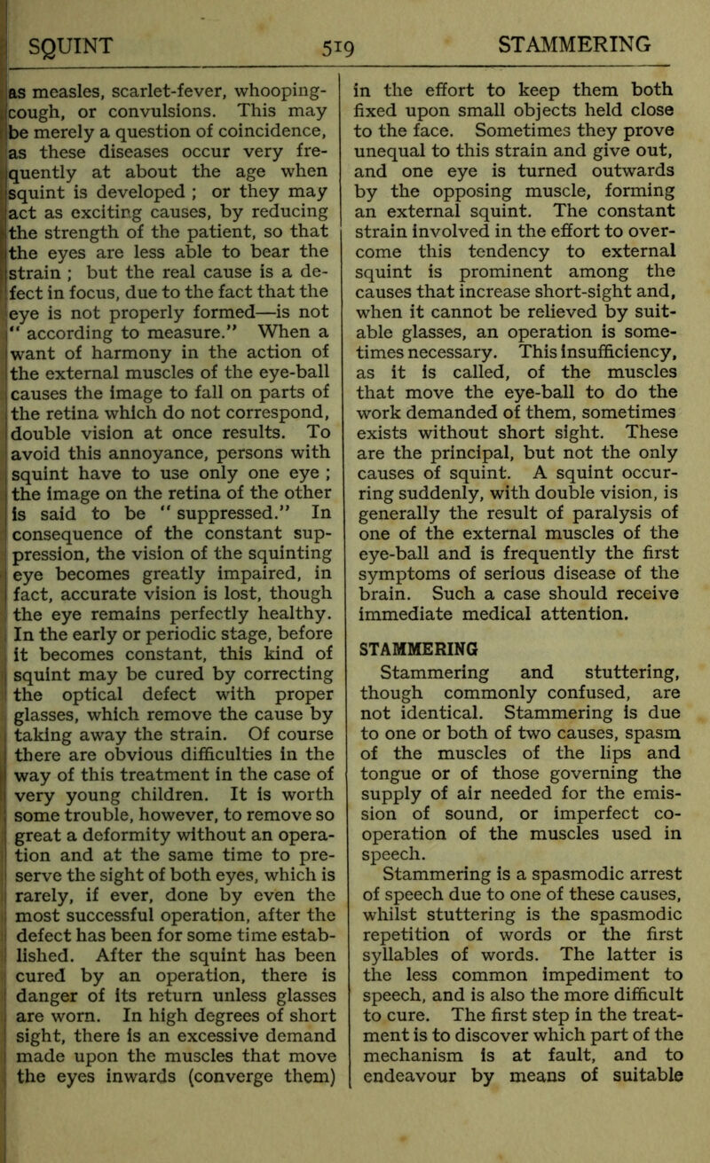 as measles, scarlet-fever, whooping- cough, or convulsions. This may be merely a question of coincidence, as these diseases occur very fre- quently at about the age when : squint is developed ; or they may act as exciting causes, by reducing the strength of the patient, so that the eyes are less able to bear the 1 strain ; but the real cause is a de- 'fect in focus, due to the fact that the eye is not properly formed—is not “ according to measure.” When a iwant of harmony in the action of I the external muscles of the eye-ball I causes the image to fall on parts of !the retina which do not correspond, | double vision at once results. To ' avoid this annoyance, persons with : squint have to use only one eye ; I the image on the retina of the other I is said to be “ suppressed.” In consequence of the constant sup- pression, the vision of the squinting ! eye becomes greatly impaired, in fact, accurate vision is lost, though ! the eye remains perfectly healthy. i In the early or periodic stage, before it becomes constant, this kind of | squint may be cured by correcting ! the optical defect with proper glasses, which remove the cause by I taking away the strain. Of course ! there are obvious difficulties in the ij way of this treatment in the case of i very young children. It is worth ! some trouble, however, to remove so I great a deformity without an opera- 1 tion and at the same time to pre- serve the sight of both eyes, which is l rarely, if ever, done by even the ; most successful operation, after the ij defect has been for some time estab- I lished. After the squint has been ! cured by an operation, there is ! danger of its return unless glasses are worn. In high degrees of short ! sight, there is an excessive demand 1 made upon the muscles that move the eyes inwards (converge them) in the effort to keep them both fixed upon small objects held close to the face. Sometimes they prove unequal to this strain and give out, and one eye is turned outwards by the opposing muscle, forming an external squint. The constant strain involved in the effort to over- come this tendency to external squint is prominent among the causes that increase short-sight and, when it cannot be relieved by suit- able glasses, an operation is some- times necessary. This insufficiency, as it is called, of the muscles that move the eye-ball to do the work demanded of them, sometimes exists without short sight. These are the principal, but not the only causes of squint. A squint occur- ring suddenly, with double vision, is generally the result of paralysis of one of the external muscles of the eye-ball and is frequently the first symptoms of serious disease of the brain. Such a case should receive immediate medical attention. STAMMERING Stammering and stuttering, though commonly confused, are not identical. Stammering is due to one or both of two causes, spasm of the muscles of the lips and tongue or of those governing the supply of air needed for the emis- sion of sound, or imperfect co- operation of the muscles used in speech. Stammering is a spasmodic arrest of speech due to one of these causes, whilst stuttering is the spasmodic repetition of words or the first syllables of words. The latter is the less common impediment to speech, and is also the more difficult to cure. The first step in the treat- ment is to discover which part of the mechanism is at fault, and to endeavour by means of suitable