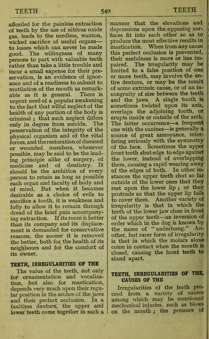 afforded for the painless extraction of teeth by the use of nitrous oxide gas, leads to the needless, wanton, wicked sacrifice of useful organs— to losses which can never be made good. The willingness of many persons to part with valuable teeth rather than take a little trouble and incur a small expense for their pre- servation, is an evidence of ignor- ance and of a readiness to submit to mutilation of the mouth as remark- able as it is general. There is urgent need of a popular awakening to the fact that wilful neglect of the health of any portion of the body is criminal ; that such neglect differs only in degree from suicide. The preservation of the integrity of the physical organism and of the vital forces, and the restoration of diseased or wounded members, whenever possible, may be said to be the lead- ing principle alike of surgery, of medicine and of dentistry. It should be the ambition of every person to retain as long as possible each organ and faculty of body and of mind. But when it becomes desirable as a choice of evils to sacrifice a tooth, it is weakness and folly to allow it to remain through dread of the brief pain accompany- ing extraction. If its room is better than its company and its displace- ment is demanded for conservative reasons, the sooner it is removed the better, both for the health of its neighbours and for the comfort of its owner. TEETH, IRREGULARITIES OF THE The value of the teeth, not only for ornamentation and vocaliza- tion, but also for mastication, depends very much upon their regu- lar position in the arches of the jaws and their perfect occlusion. In a faultless denture, the upper and lower teeth come together in such a manner that the elevations and depressions upon the opposing sur- faces fit into each other so as to produce the most effective results in mastication. When from any cause this perfect occlusion is prevented, their usefulness is more or less im- paired. The irregularity may be limited to a false position of one or more teeth, may involve the en- tire denture, or may be the result of some extrinsic cause, or of an in- congruity of size between the teeth and the jaws. A single tooth is sometimes twisted upon its axis, overlaps the adjoining tooth, or erupts inside or outside of the arch. The latter occurrence—a frequent one with the canines—is generally a source of great annoyance, inter- fering seriously with the symmetry of the face. Sometimes the upper front teeth shut edge to edge against the lower, instead of overlapping them, causing a rapid wearing away of the edges of both. In other in- stances the upper teeth shut so far outside of the lower ones that they rest upon the lower lip ; or they protrude so that the upper lip fails to cover them. Another variety of irregularity is that in which the teeth of the lower jaw close in front of the upper teeth—an inversion of order which in the dog is known by the name of “ underhung.” An- other, but rarer form of irregularity is that in which the molars alone come in contact when the mouth is closed, causing the front teeth to stand apart. TEETH, IRREGULARITIES OF THE, CAUSES OF THE Irregularities of the teeth pro- ceed from a variety of causes among which may be mentioned mechanical injuries, such as blows on the mouth ; the pressure of