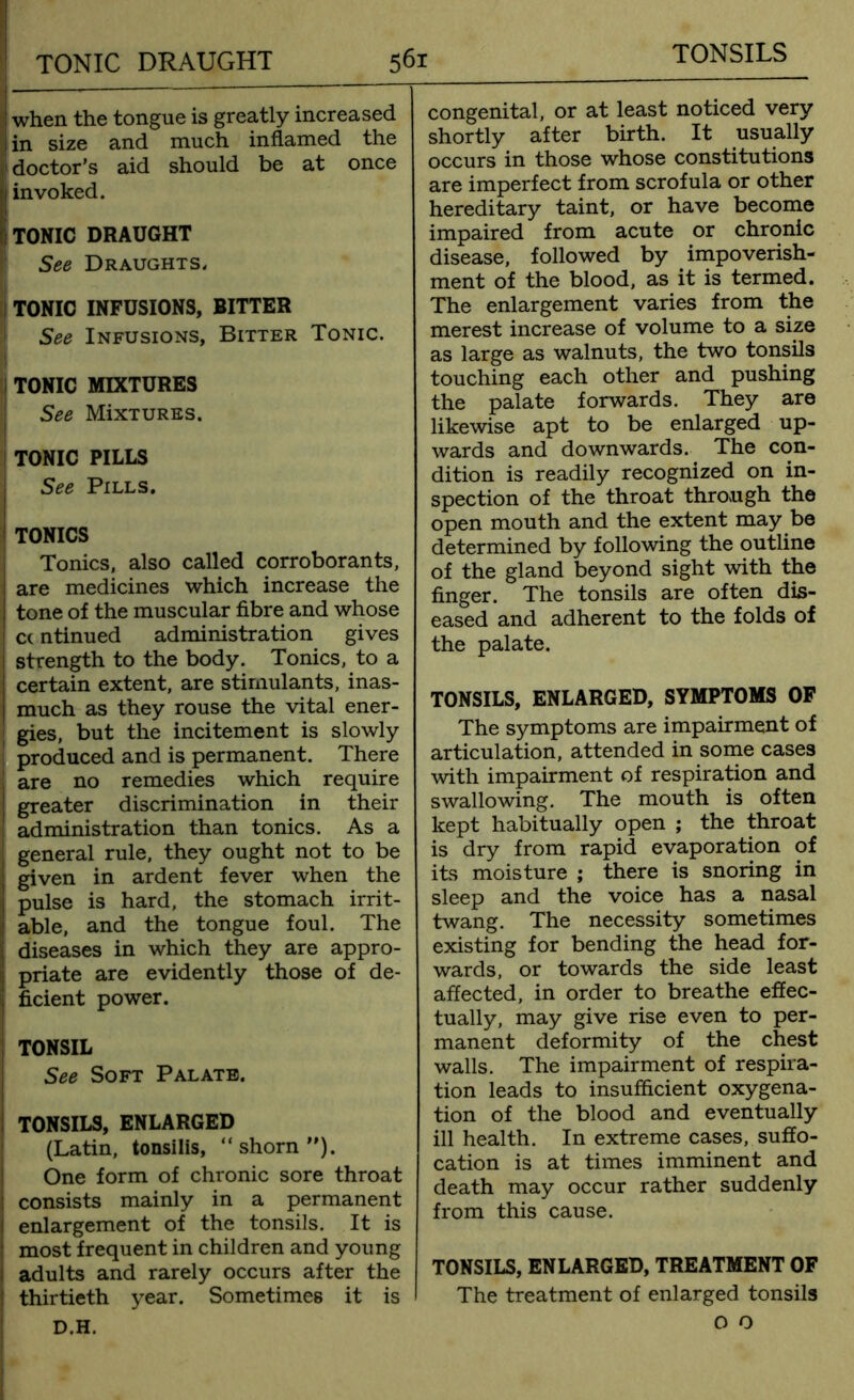 TONSILS when the tongue is greatly increased in size and much inflamed the doctor’s aid should be at once invoked. TONIC DRAUGHT See Draughts, TONIC INFUSIONS, BITTER See Infusions, Bitter Tonic. TONIC MIXTURES See MixTURES. TONIC PILLS See Pills. TONICS Tonics, also called corroborants, are medicines which increase the tone of the muscular fibre and whose cc ntinued administration gives strength to the body. Tonics, to a certain extent, are stimulants, inas- much as they rouse the vital ener- gies, but the incitement is slowly produced and is permanent. There are no remedies which require greater discrimination in their administration than tonics. As a general rule, they ought not to be given in ardent fever when the pulse is hard, the stomach irrit- able, and the tongue foul. The diseases in which they are appro- priate are evidently those of de- ficient power. TONSIL See Soft Palate. TONSILS, ENLARGED (Latin, tonsilis, “shorn”). One form of chronic sore throat consists mainly in a permanent enlargement of the tonsils. It is most frequent in children and young adults and rarely occurs after the thirtieth year. Sometimes it is D.H. congenital, or at least noticed very shortly after birth. It usually occurs in those whose constitutions are imperfect from scrofula or other hereditary taint, or have become impaired from acute or chronic disease, followed by impoverish- ment of the blood, as it is termed. The enlargement varies from the merest increase of volume to a size as large as walnuts, the two tonsils touching each other and pushing the palate forwards. They are likewise apt to be enlarged up- wards and downwards. The con- dition is readily recognized on in- spection of the throat through the open mouth and the extent may be determined by following the outline of the gland beyond sight with the finger. The tonsils are often dis- eased and adherent to the folds of the palate. TONSILS, ENLARGED, SYMPTOMS OF The symptoms are impairment of articulation, attended in some cases with impairment of respiration and swallowing. The mouth is often kept habitually open ; the throat is dry from rapid evaporation of its moisture ; there is snoring in sleep and the voice has a nasal twang. The necessity sometimes existing for bending the head for- wards, or towards the side least affected, in order to breathe effec- tually, may give rise even to per- manent deformity of the chest walls. The impairment of respira- tion leads to insufficient oxygena- tion of the blood and eventually ill health. In extreme cases, suffo- cation is at times imminent and death may occur rather suddenly from this cause. TONSILS, ENLARGED, TREATMENT OF The treatment of enlarged tonsils o o