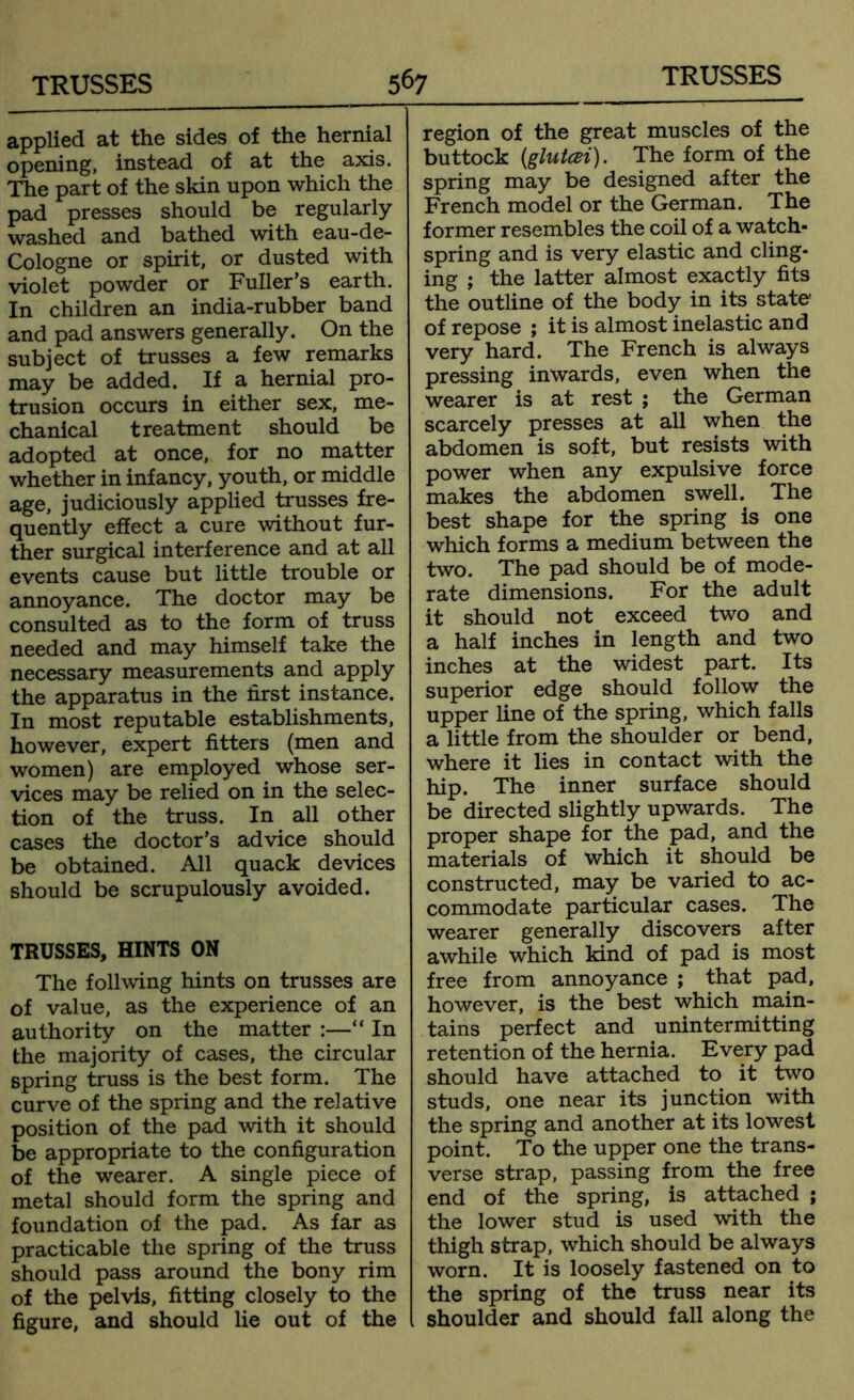 applied at the sides of the hernial opening, instead of at the axis. The part of the skin upon which the pad presses should be regularly washed and bathed with eau-de- Cologne or spirit, or dusted with violet powder or Fuller’s earth. In children an india-rubber band and pad answers generally. On the subject of trusses a few remarks may be added. If a hernial pro- trusion occurs in either sex, me- chanical treatment should be adopted at once, for no matter whether in infancy, youth, or middle age, judiciously applied trusses fre- quently effect a cure without fur- ther surgical interference and at all events cause but little trouble or annoyance. The doctor may be consulted as to the form of truss needed and may himself take the necessary measurements and apply the apparatus in the first instance. In most reputable establishments, however, expert fitters (men and women) are employed whose ser- vices may be relied on in the selec- tion of the truss. In all other cases the doctor’s advice should be obtained. All quack devices should be scrupulously avoided. TRUSSES, HINTS ON The follwing hints on trusses are of value, as the experience of an authority on the matter :—“ In the majority of cases, the circular spring truss is the best form. The curve of the spring and the relative position of the pad with it should be appropriate to the configuration of the wearer. A single piece of metal should form the spring and foundation of the pad. As far as practicable the spring of the truss should pass around the bony rim of the pelvis, fitting closely to the figure, and should lie out of the region of the great muscles of the buttock (glutcei). The form of the spring may be designed after the French model or the German. The former resembles the coil of a watch- spring and is very elastic and cling- ing ; the latter almost exactly fits the outline of the body in its state of repose ; it is almost inelastic and very hard. The French is always pressing inwards, even when the wearer is at rest ; the German scarcely presses at all when the abdomen is soft, but resists with power when any expulsive force makes the abdomen swell. The best shape for the spring is one which forms a medium between the two. The pad should be of mode- rate dimensions. For the adult it should not exceed two and a half inches in length and two inches at the widest part. Its superior edge should follow the upper line of the spring, which falls a little from the shoulder or bend, where it lies in contact with the hip. The inner surface should be directed slightly upwards. The proper shape for the pad, and the materials of which it should be constructed, may be varied to ac- commodate particular cases. The wearer generally discovers after awhile which kind of pad is most free from annoyance ; that pad, however, is the best which main- tains perfect and unintermitting retention of the hernia. Every pad should have attached to it two studs, one near its junction with the spring and another at its lowest point. To the upper one the trans- verse strap, passing from the free end of the spring, is attached ; the lower stud is used with the thigh strap, which should be always worn. It is loosely fastened on to the spring of the truss near its shoulder and should fall along the