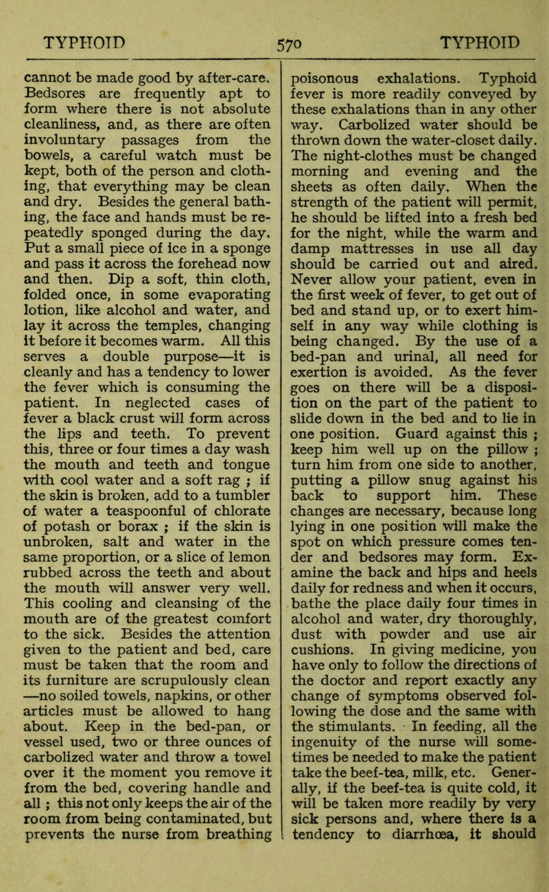 cannot be made good by after-care. Bedsores are frequently apt to form where there is not absolute cleanliness, and, as there are often involuntary passages from the bowels, a careful watch must be kept, both of the person and cloth- ing, that everything may be clean and dry. Besides the general bath- ing, the face and hands must be re- peatedly sponged during the day. Put a small piece of ice in a sponge and pass it across the forehead now and then. Dip a soft, thin cloth, folded once, in some evaporating lotion, like alcohol and water, and lay it across the temples, changing it before it becomes warm. All this serves a double purpose—it is cleanly and has a tendency to lower the fever which is consuming the patient. In neglected cases of fever a black crust will form across the lips and teeth. To prevent this, three or four times a day wash the mouth and teeth and tongue with cool water and a soft rag ; if the skin is broken, add to a tumbler of water a teaspoonful of chlorate of potash or borax ; if the skin is unbroken, salt and water in the same proportion, or a slice of lemon rubbed across the teeth and about the mouth will answer very well. This cooling and cleansing of the mouth are of the greatest comfort to the sick. Besides the attention given to the patient and bed, care must be taken that the room and its furniture are scrupulously clean —no soiled towels, napkins, or other articles must be allowed to hang about. Keep in the bed-pan, or vessel used, two or three ounces of carbolized water and throw a towel over it the moment you remove it from the bed, covering handle and all; this not only keeps the air of the room from being contaminated, but prevents the nurse from breathing poisonous exhalations. Typhoid fever is more readily conveyed by these exhalations than in any other way. Carbolized water should be thrown down the water-closet daily. The night-clothes must be changed morning and evening and the sheets as often daily. When the strength of the patient will permit, he should be lifted into a fresh bed for the night, while the warm and damp mattresses in use all day should be carried out and aired. Never allow your patient, even in the first week of fever, to get out of bed and stand up, or to exert him- self in any way while clothing is being changed. By the use of a bed-pan and urinal, all need for exertion is avoided. As the fever goes on there will be a disposi- tion on the part of the patient to slide down in the bed and to lie in one position. Guard against this ; keep him well up on the pillow ; turn him from one side to another, putting a pillow snug against his back to support him. These changes are necessary, because long lying in one position will make the spot on which pressure comes ten- der and bedsores may form. Ex- amine the back and hips and heels daily for redness and when it occurs, bathe the place daily four times in alcohol and water, dry thoroughly, dust with powder and use air cushions. In giving medicine, you have only to follow the directions of the doctor and report exactly any change of symptoms observed fol- lowing the dose and the same with the stimulants. In feeding, all the ingenuity of the nurse will some- times be needed to make the patient take the beef-tea, milk, etc. Gener- ally, if the beef-tea is quite cold, it will be taken more readily by very sick persons and, where there is a tendency to diarrhoea, it should