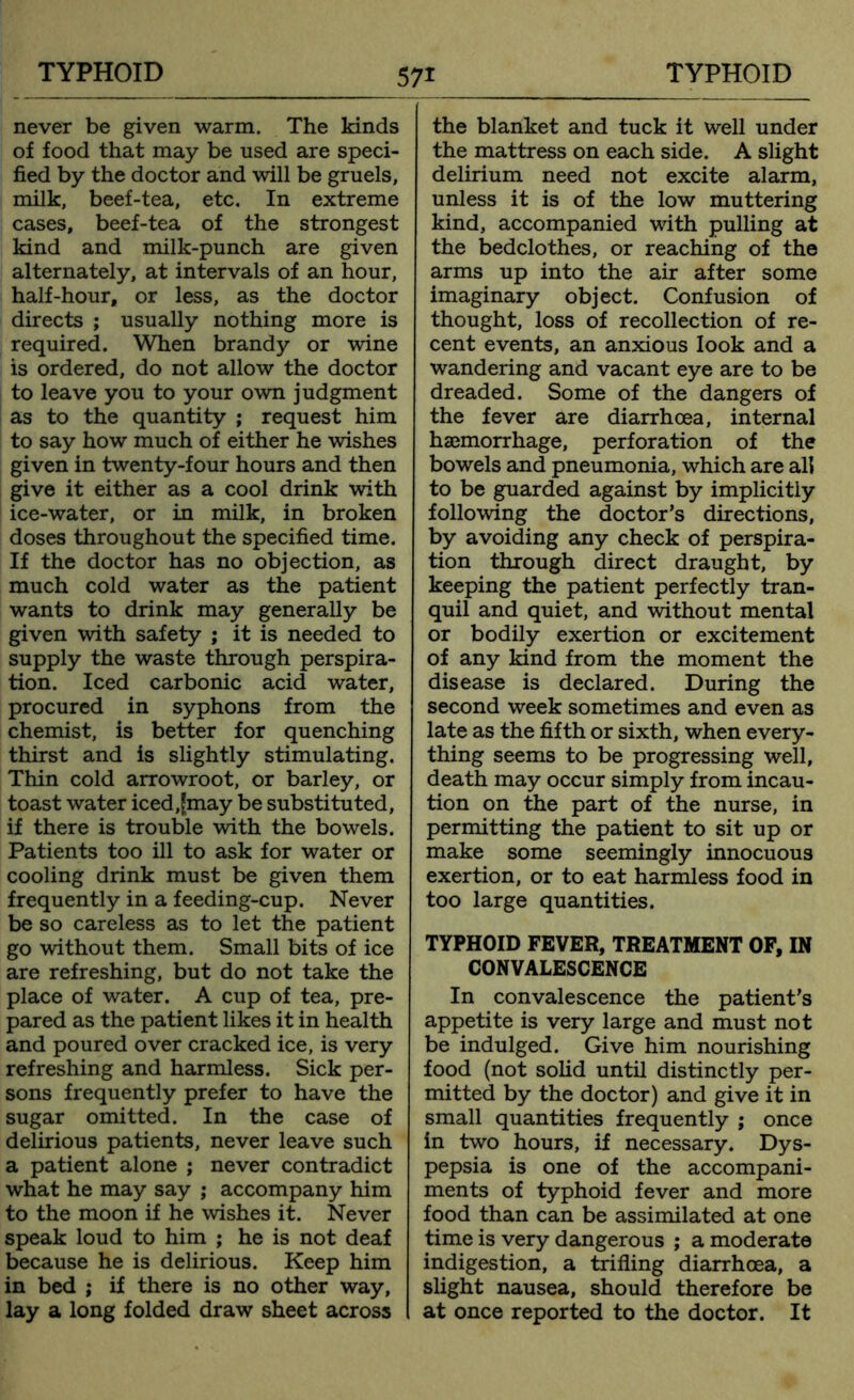never be given warm. The kinds of food that may be used are speci- fied by the doctor and will be gruels, milk, beef-tea, etc. In extreme cases, beef-tea of the strongest kind and milk-punch are given alternately, at intervals of an hour, half-hour, or less, as the doctor directs ; usually nothing more is required. When brandy or wine is ordered, do not allow the doctor to leave you to your own judgment as to the quantity ; request him to say how much of either he wishes given in twenty-four hours and then give it either as a cool drink with ice-water, or in milk, in broken doses throughout the specified time. If the doctor has no objection, as much cold water as the patient wants to drink may generally be given with safety ; it is needed to supply the waste through perspira- tion. Iced carbonic acid water, procured in syphons from the chemist, is better for quenching thirst and is slightly stimulating. Thin cold arrowroot, or barley, or toast water iced,£may be substituted, if there is trouble with the bowels. Patients too ill to ask for water or cooling drink must be given them frequently in a feeding-cup. Never be so careless as to let the patient go without them. Small bits of ice are refreshing, but do not take the place of water. A cup of tea, pre- pared as the patient likes it in health and poured over cracked ice, is very refreshing and harmless. Sick per- sons frequently prefer to have the sugar omitted. In the case of delirious patients, never leave such a patient alone ; never contradict what he may say ; accompany him to the moon if he wishes it. Never speak loud to him ; he is not deaf because he is delirious. Keep him in bed ; if there is no other way, lay a long folded draw sheet across the blanket and tuck it well under the mattress on each side. A slight delirium need not excite alarm, unless it is of the low muttering kind, accompanied with pulling at the bedclothes, or reaching of the arms up into the air after some imaginary object. Confusion of thought, loss of recollection of re- cent events, an anxious look and a wandering and vacant eye are to be dreaded. Some of the dangers of the fever are diarrhoea, internal haemorrhage, perforation of the bowels and pneumonia, which are all to be guarded against by implicitly following the doctor’s directions, by avoiding any check of perspira- tion through direct draught, by keeping the patient perfectly tran- quil and quiet, and without mental or bodily exertion or excitement of any kind from the moment the disease is declared. During the second week sometimes and even as late as the fifth or sixth, when every- thing seems to be progressing well, death may occur simply from incau- tion on the part of the nurse, in permitting the patient to sit up or make some seemingly innocuous exertion, or to eat harmless food in too large quantities. TYPHOID FEVER, TREATMENT OF, IN CONVALESCENCE In convalescence the patient’s appetite is very large and must not be indulged. Give him nourishing food (not solid until distinctly per- mitted by the doctor) and give it in small quantities frequently ; once in two hours, if necessary. Dys- pepsia is one of the accompani- ments of typhoid fever and more food than can be assimilated at one time is very dangerous ; a moderate indigestion, a trifling diarrhoea, a slight nausea, should therefore be I at once reported to the doctor. It