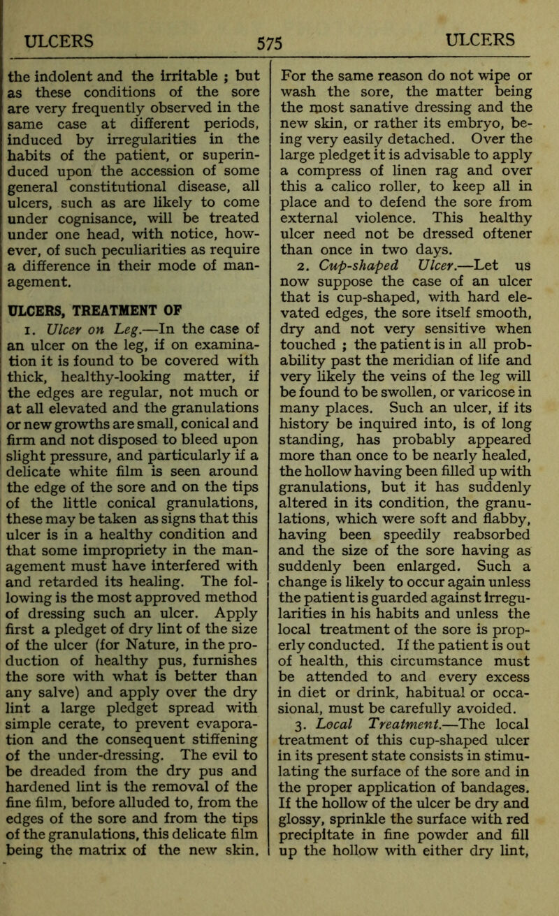 the indolent and the irritable ; but as these conditions of the sore are very frequently observed in the same case at different periods, induced by irregularities in the habits of the patient, or superin- duced upon the accession of some general constitutional disease, all ulcers, such as are likely to come under cognisance, will be treated under one head, with notice, how- ever, of such peculiarities as require a difference in their mode of man- agement. ULCERS, TREATMENT OF i. Ulcer on Leg.—In the case of an ulcer on the leg, if on examina- i tion it is found to be covered with I thick, healthy-looking matter, if i the edges are regular, not much or at all elevated and the granulations or new growths are small, conical and firm and not disposed to bleed upon slight pressure, and particularly if a delicate white film is seen around the edge of the sore and on the tips of the little conical granulations, these may be taken as signs that this ulcer is in a healthy condition and that some impropriety in the man- agement must have interfered with and retarded its healing. The fol- lowing is the most approved method of dressing such an ulcer. Apply first a pledget of dry lint of the size of the ulcer (for Nature, in the pro- duction of healthy pus, furnishes the sore with what is better than any salve) and apply over the dry lint a large pledget spread with simple cerate, to prevent evapora- tion and the consequent stiffening of the under-dressing. The evil to be dreaded from the dry pus and hardened lint is the removal of the fine film, before alluded to, from the edges of the sore and from the tips of the granulations, this delicate film being the matrix of the new skin. For the same reason do not wipe or wash the sore, the matter being the most sanative dressing and the new skin, or rather its embryo, be- ing very easily detached. Over the large pledget it is advisable to apply a compress of linen rag and over this a calico roller, to keep all in place and to defend the sore from external violence. This healthy ulcer need not be dressed oftener than once in two days. 2. Cup-shaped Ulcer.—Let us now suppose the case of an ulcer that is cup-shaped, with hard ele- vated edges, the sore itself smooth, dry and not very sensitive when touched ; the patient is in all prob- ability past the meridian of life and very likely the veins of the leg will be found to be swollen, or varicose in many places. Such an ulcer, if its history be inquired into, is of long standing, has probably appeared more than once to be nearly healed, the hollow having been filled up with granulations, but it has suddenly altered in its condition, the granu- lations, which were soft and flabby, having been speedily reabsorbed and the size of the sore having as suddenly been enlarged. Such a change is likely to occur again unless the patient is guarded against irregu- larities in his habits and unless the local treatment of the sore is prop- erly conducted. If the patient is out of health, this circumstance must be attended to and every excess in diet or drink, habitual or occa- sional, must be carefully avoided. 3. Local Treatment.—The local treatment of this cup-shaped ulcer in its present state consists in stimu- lating the surface of the sore and in the proper application of bandages. If the hollow of the ulcer be dry and glossy, sprinkle the surface with red precipitate in fine powder and fill up the hollow with either dry lint,