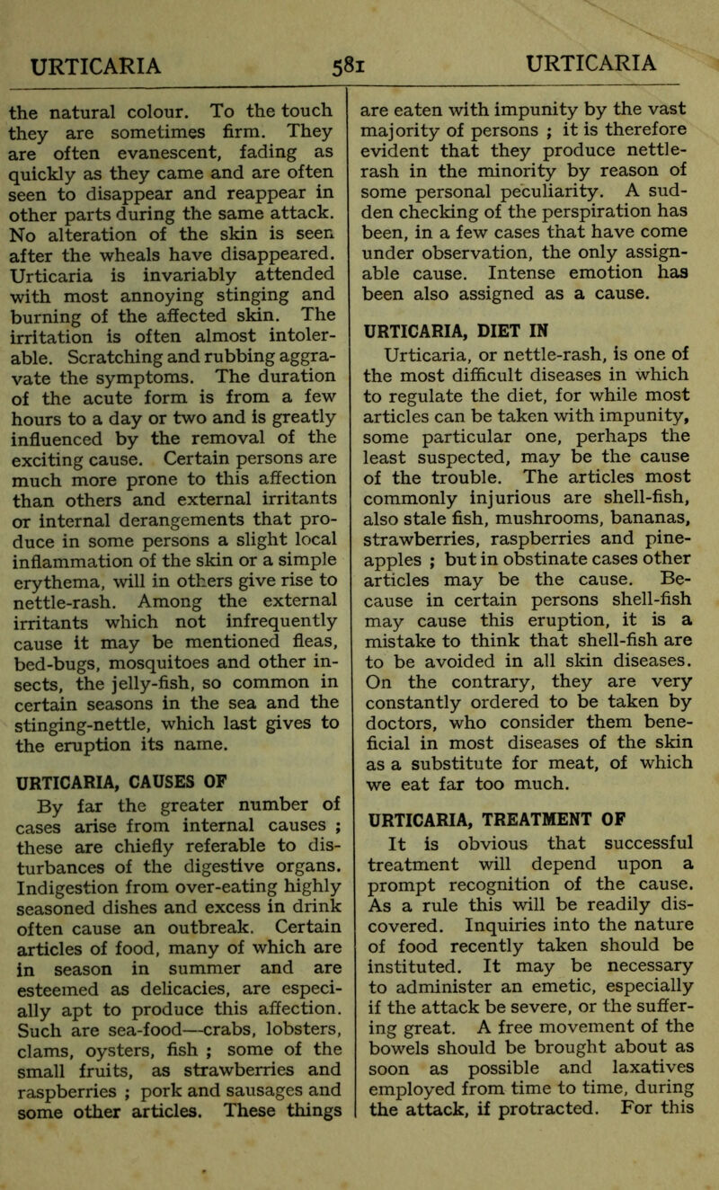 the natural colour. To the touch they are sometimes firm. They are often evanescent, fading as quickly as they came and are often seen to disappear and reappear in other parts during the same attack. No alteration of the skin is seen after the wheals have disappeared. Urticaria is invariably attended with most annoying stinging and burning of the affected skin. The irritation is often almost intoler- able. Scratching and rubbing aggra- vate the symptoms. The duration of the acute form is from a few hours to a day or two and is greatly influenced by the removal of the exciting cause. Certain persons are much more prone to this affection than others and external irritants or internal derangements that pro- duce in some persons a slight local inflammation of the skin or a simple erythema, will in others give rise to nettle-rash. Among the external irritants which not infrequently cause it may be mentioned fleas, bed-bugs, mosquitoes and other in- sects, the jelly-fish, so common in certain seasons in the sea and the stinging-nettle, which last gives to the eruption its name. URTICARIA, CAUSES OF By far the greater number of cases arise from internal causes ; these are chiefly referable to dis- turbances of the digestive organs. Indigestion from over-eating highly seasoned dishes and excess in drink often cause an outbreak. Certain articles of food, many of which are in season in summer and are esteemed as delicacies, are especi- ally apt to produce this affection. Such are sea-food—crabs, lobsters, clams, oysters, fish ; some of the small fruits, as strawberries and raspberries ; pork and sausages and some other articles. These things are eaten with impunity by the vast majority of persons ; it is therefore evident that they produce nettle- rash in the minority by reason of some personal peculiarity. A sud- den checking of the perspiration has been, in a few cases that have come under observation, the only assign- able cause. Intense emotion has been also assigned as a cause. URTICARIA, DIET IN Urticaria, or nettle-rash, is one of the most difficult diseases in which to regulate the diet, for while most articles can be taken with impunity, some particular one, perhaps the least suspected, may be the cause of the trouble. The articles most commonly injurious are shell-fish, also stale fish, mushrooms, bananas, strawberries, raspberries and pine- apples ; but in obstinate cases other articles may be the cause. Be- cause in certain persons shell-fish may cause this eruption, it is a mistake to think that shell-fish are to be avoided in all skin diseases. On the contrary, they are very constantly ordered to be taken by doctors, who consider them bene- ficial in most diseases of the skin as a substitute for meat, of which we eat far too much. URTICARIA, TREATMENT OF It is obvious that successful treatment will depend upon a prompt recognition of the cause. As a rule this will be readily dis- covered. Inquiries into the nature of food recently taken should be instituted. It may be necessary to administer an emetic, especially if the attack be severe, or the suffer- ing great. A free movement of the bowels should be brought about as soon as possible and laxatives employed from time to time, during the attack, if protracted. For this