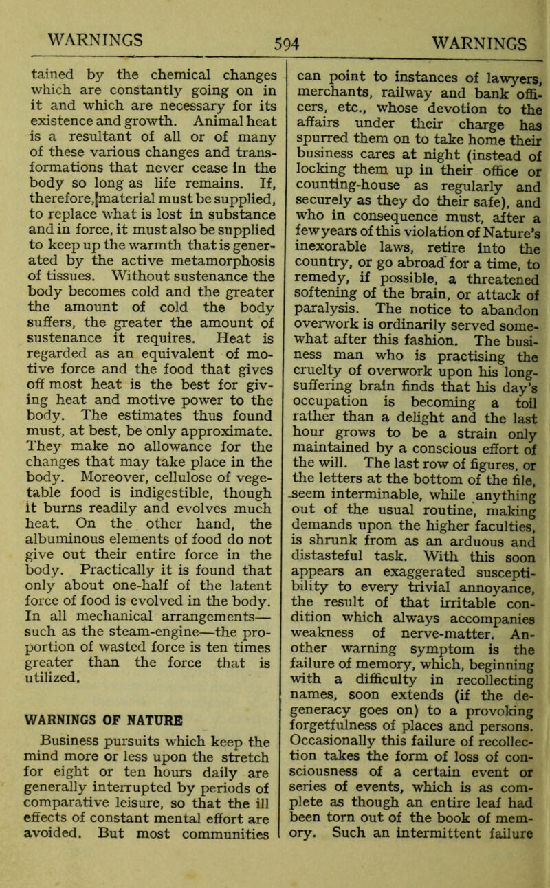 tained by the chemical changes which are constantly going on in it and which are necessary for its existence and growth. Animal heat is a resultant of all or of many of these various changes and trans- formations that never cease in the body so long as life remains. If, therefore,[material must be supplied, to replace what is lost in substance and in force, it must also be supplied to keep up the warmth that is gener- ated by the active metamorphosis of tissues. Without sustenance the body becomes cold and the greater the amount of cold the body suffers, the greater the amount of sustenance it requires. Heat is regarded as an equivalent of mo- tive force and the food that gives off most heat is the best for giv- ing heat and motive power to the body. The estimates thus found must, at best, be only approximate. They make no allowance for the changes that may take place in the body. Moreover, cellulose of vege- table food is indigestible, though it burns readily and evolves much heat. On the other hand, the albuminous elements of food do not give out their entire force in the body. Practically it is found that only about one-half of the latent force of food is evolved in the body. In all mechanical arrangements— such as the steam-engine—the pro- portion of wasted force is ten times greater than the force that is utilized. WARNINGS OF NATURE Business pursuits which keep the mind more or less upon the stretch for eight or ten hours daily are generally interrupted by periods of comparative leisure, so that the ill effects of constant mental effort are avoided. But most communities can point to instances of lawyers, merchants, railway and bank offi- cers, etc., whose devotion to the affairs under their charge has spurred them on to take home their business cares at night (instead of locking them up in their office or counting-house as regularly and securely as they do their safe), and who in consequence must, after a few years of this violation of Nature’s inexorable laws, retire into the country, or go abroad' for a time, to remedy, if possible, a threatened softening of the brain, or attack of paralysis. The notice to abandon overwork is ordinarily served some- what after this fashion. The busi- ness man who is practising the cruelty of overwork upon his long- suffering brain finds that his day’s occupation is becoming a toil rather than a delight and the last hour grows to be a strain only maintained by a conscious effort of the will. The last row of figures, or the letters at the bottom of the file, -seem interminable, while anything out of the usual routine, making demands upon the higher faculties, is shrunk from as an arduous and distasteful task. With this soon appears an exaggerated suscepti- bility to every trivial annoyance, the result of that irritable con- dition which always accompanies weakness of nerve-matter. An- other warning symptom is the failure of memory, which, beginning with a difficulty in recollecting names, soon extends (if the de- generacy goes on) to a provoking forgetfulness of places and persons. Occasionally this failure of recollec- tion takes the form of loss of con- sciousness of a certain event or series of events, which is as com- plete as though an entire leaf had been torn out of the book of mem- ory. Such an intermittent failure