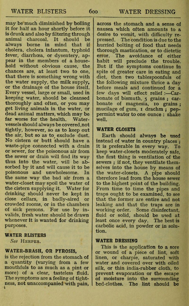 may be much diminished by boiling it for half an hour shortly before it is drunk and also by filtering through animal charcoal. It should be always borne in mind that if cholera, cholera infantum, typhoid fever, diarrhoea, or dysentery, ap- pear in the members of a house- hold without obvious cause, the chances are, at least two to one, that there is something wrong with the water supply, the milk supply, or the drainage of the house itself. Every vessel, large or small, used in keeping water, should be cleansed thoroughly and often, or you may get living animals in the water, or dead animal matters, which may be far worse for the health. Water- vessels should always be covered,not tightly, however, so as to keep out the air, but so as to^ exclude dust. No cistern or butt should have a waste-pipe connected with a drain or sewer, for the poisonous air from the sewer or drain will find its way thus into the water, wall be ab- sorbed by it and will cause it to be poisonous and unwholesome. In the same way the bad air from a water-closet may spoil the water of the cistern supplying it. Water for drinking should never be kept in close cellars, in badly-aired or crowded rooms, or in the chambers of sick persons. For use by in- valids, fresh water should be drawn whenever it is wanted for drinking purposes. WATER BLISTERS See Herpes. WATER-BRASH, OR PYROSIS, is the rejection from the stomach of a quantity (varying from a few mouthfuls to as much as a pint or more) of a clear, tasteless fluid. The symptoms are a feeling of tight- ness, not unaccompanied with pain, across the stomach and a sense of nausea which often amounts to a desire to vomit, with difficulty re- pressed . The condition is due to the hurried bolting of food that needs thorough mastication, or to dietetic error. The avoidance of either habit will preclude the trouble. But if the symptoms continue In spite of greater care in eating and diet, then two tablespoonfuls of the following mixture thrice a day before meals and continued for a few days will effect relief :—Car- bonate of bismuth, 5 grains ; car- bonate of magnesia, 10 grains ; mucilage of gum, 1 drachm ; pep- permint water to one ounce : shake well. WATER CLOSETS Earth should always be used instead of water in country places ; it is preferable in every way. To keep water-closets moderately safe, the first thing is ventilation of the sewers ; if not, they ventilate them- selves into the house by means of the water-closets. A pipe should therefore lead from the house sewer to the highest point of the building. From time to time the pipes and traps ought to be examined, to see that the former are entire and not leaking and that the traps are in working order. Some disinfectant, fluid or solid, should be used at least once every day. The best is carbolic acid, in powder or in solu- tion. WATER DRESSING This is the application to a sore or wound of a piece of lint, soft linen, or charpie, saturated with water and covered over with oiled silk, or thin india-rubber cloth, to prevent evaporation or the escape of moisture into the surrounding bed-clothes. The lint should be