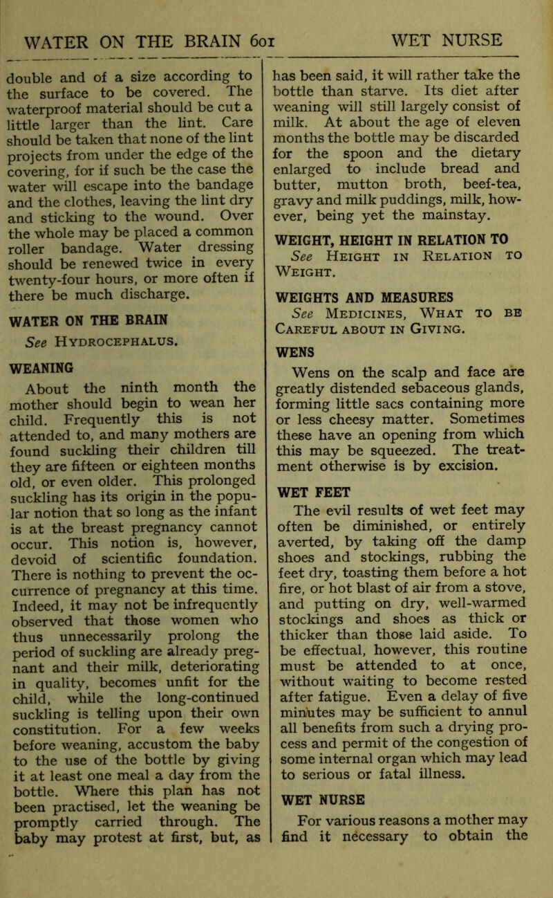 double and of a size according to the surface to be covered. The waterproof material should be cut a little larger than the lint. Care should be taken that none of the lint projects from under the edge of the covering, for if such be the case the water will escape into the bandage and the clothes, leaving the lint dry and sticking to the wound. Over the whole may be placed a common roller bandage. Water dressing should be renewed twice in every twenty-four hours, or more often if there be much discharge. WATER ON THE BRAIN See Hydrocephalus. WEANING About the ninth month the mother should begin to wean her child. Frequently this is not attended to, and many mothers are found suckling their children till they are fifteen or eighteen months old, or even older. This prolonged suckling has its origin in the popu- lar notion that so long as the infant is at the breast pregnancy cannot occur. This notion is, however, devoid of scientific foundation. There is nothing to prevent the oc- currence of pregnancy at this time. Indeed, it may not be infrequently observed that those women who thus unnecessarily prolong the period of suckling are already preg- nant and their milk, deteriorating in quality, becomes unfit for the child, while the long-continued suckling is telling upon their own constitution. For a few weeks before weaning, accustom the baby to the use of the bottle by giving it at least one meal a day from the bottle. Where this plan has not been practised, let the weaning be promptly carried through. The baby may protest at first, but, as has been said, it will rather take the bottle than starve. Its diet after weaning will still largely consist of milk. At about the age of eleven months the bottle may be discarded for the spoon and the dietary enlarged to include bread and butter, mutton broth, beef-tea, gravy and milk puddings, milk, how- ever, being yet the mainstay. WEIGHT, HEIGHT IN RELATION TO See Height in Relation to Weight. WEIGHTS AND MEASURES See Medicines, What to be Careful about in Giving. WENS Wens on the scalp and face are greatly distended sebaceous glands, forming little sacs containing more or less cheesy matter. Sometimes these have an opening from which this may be squeezed. The treat- ment otherwise is by excision. WET FEET The evil results of wet feet may often be diminished, or entirely averted, by taking off the damp shoes and stockings, rubbing the feet dry, toasting them before a hot fire, or hot blast of air from a stove, and putting on dry, well-warmed stockings and shoes as thick or thicker than those laid aside. To be effectual, however, this routine must be attended to at once, without waiting to become rested after fatigue. Even a delay of five miniates may be sufficient to annul all benefits from such a drying pro- cess and permit of the congestion of some internal organ which may lead to serious or fatal illness. WET NURSE For various reasons a mother may find it necessary to obtain the