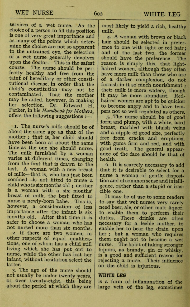 services of a wet nurse. As the choice of a person to fill this position is one of very great importance and as many of the points which deter- mine the choice are not so apparent to the untrained eye, the selection of a wet nurse generally devolves upon the doctor. This is the safest course. The nurse should be per- fectly healthy and free from the taint of hereditary or other consti- tutional disease, in order that the child’s constitution may not be contaminated. That the mother may be aided, however, in making her selection, Dr. Edward H. Parker, in his Handbook for Mothers, offers the following suggestions :— 1. The nurse’s milk should be of about the same age as that of the mother ; that is, her child should have been born at about the same time as the one she should nurse. The milk furnished by a woman varies at different times, changing from the first that is drawn to the last. A woman with a new breast of milk—that is, who has just been confined—is not fitted to nurse a child who is six months old ; neither is a woman with a six months’ breast of milk, the best fitted to nurse a newly-born babe. This is, however, a consideration of less importance after the infant is six months old. After that time it is safer to choose a woman who has not nursed more than six months. 2. If there are two women, in other respects of equal qualifica- tions, one of whom has a child still living which she has put out to nurse, while the other has lost her infant, without hesitation select the latter. 3. The age of the nurse should not usually be under twenty years, or over twenty-eight, this being about the period at which they are most likely to yield a rich, healthy milk. 4. A woman with brown or black hair should be selected in prefer- ence to one with light or red hair; and of the last two, the former should have the preference. The reason is simply this, that light- haired women, although they often have more milk than those who are of a darker complexion, do not furnish in it so much nourishment ; their milk is more watery, though it may be more abundant. Red- haired women are apt to be quicker to become angry and to have tem- pers not so well regulated as others. 5. The nurse should be of good form and plump, with a white, hard breast, marbled with bluish veins and a nipple of good size, perfectly free from cracks and eruptions, with gums firm and red, and with good teeth. The general appear- ance of the face should be that of health. 6. It is scarcely necessary to add that it is desirable to select for a nurse a woman of gentle disposi- tion and of common sense and intelli- gence, rather than a stupid or iras- cible one. It may be of use to some readers to say that wet nurses very rarely need beer, ale, or other malt liquor, to enable them to perform their duties. These drinks are often necessary for a feeble mother, to enable her to bear the drain upon her ; but a woman who requires them ought not to become a wet nurse. The habit of taking stronger liquors, as brandy, gin or whisky, is a good and sufficient reason for rejecting a nurse. Their influence on the child is injurious. WHITE LEG is a form of inflammation of the large vein of the leg, sometimes