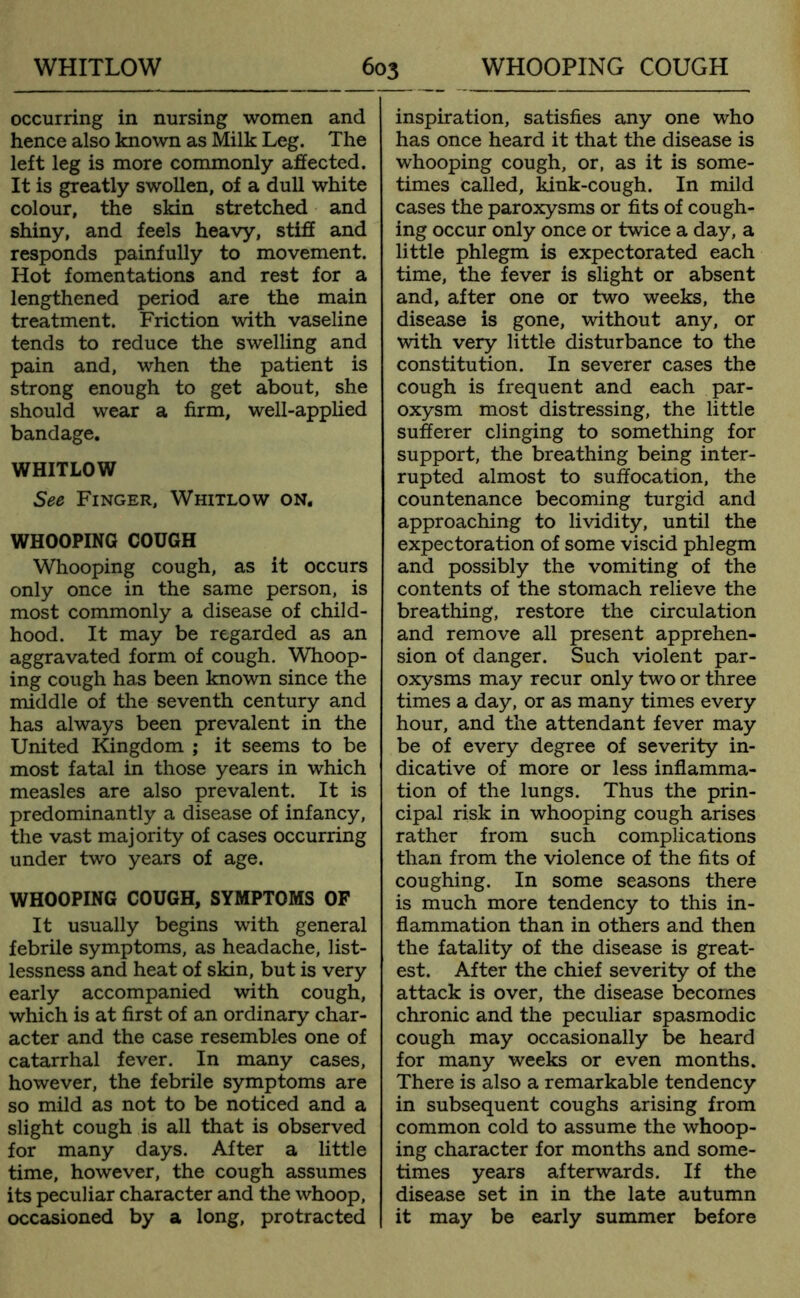 occurring in nursing women and hence also known as Milk Leg. The left leg is more commonly affected. It is greatly swollen, of a dull white colour, the skin stretched and shiny, and feels heavy, stiff and responds painfully to movement. Hot fomentations and rest for a lengthened period are the main treatment. Friction with vaseline tends to reduce the swelling and pain and, when the patient is strong enough to get about, she should wear a firm, well-applied bandage. WHITLOW See Finger, Whitlow on. WHOOPING COUGH Whooping cough, as it occurs only once in the same person, is most commonly a disease of child- hood. It may be regarded as an aggravated form of cough. Whoop- ing cough has been known since the middle of the seventh century and has always been prevalent in the United Kingdom ; it seems to be most fatal in those years in which measles are also prevalent. It is predominantly a disease of infancy, the vast majority of cases occurring under two years of age. WHOOPING COUGH, SYMPTOMS OP It usually begins with general febrile symptoms, as headache, list- lessness and heat of skin, but is very early accompanied with cough, which is at first of an ordinary char- acter and the case resembles one of catarrhal fever. In many cases, however, the febrile symptoms are so mild as not to be noticed and a slight cough is all that is observed for many days. After a little time, however, the cough assumes its peculiar character and the whoop, occasioned by a long, protracted inspiration, satisfies any one who has once heard it that the disease is whooping cough, or, as it is some- times called, kink-cough. In mild cases the paroxysms or fits of cough- ing occur only once or twice a day, a little phlegm is expectorated each time, the fever is slight or absent and, after one or two weeks, the disease is gone, without any, or with very little disturbance to the constitution. In severer cases the cough is frequent and each par- oxysm most distressing, the little sufferer clinging to something for support, the breathing being inter- rupted almost to suffocation, the countenance becoming turgid and approaching to lividity, until the expectoration of some viscid phlegm and possibly the vomiting of the contents of the stomach relieve the breathing, restore the circulation and remove all present apprehen- sion of danger. Such violent par- oxysms may recur only two or three times a day, or as many times every hour, and the attendant fever may be of every degree of severity in- dicative of more or less inflamma- tion of the lungs. Thus the prin- cipal risk in whooping cough arises rather from such complications than from the violence of the fits of coughing. In some seasons there is much more tendency to this in- flammation than in others and then the fatality of the disease is great- est. After the chief severity of the attack is over, the disease becomes chronic and the peculiar spasmodic cough may occasionally be heard for many weeks or even months. There is also a remarkable tendency in subsequent coughs arising from common cold to assume the whoop- ing character for months and some- times years afterwards. If the disease set in in the late autumn it may be early summer before