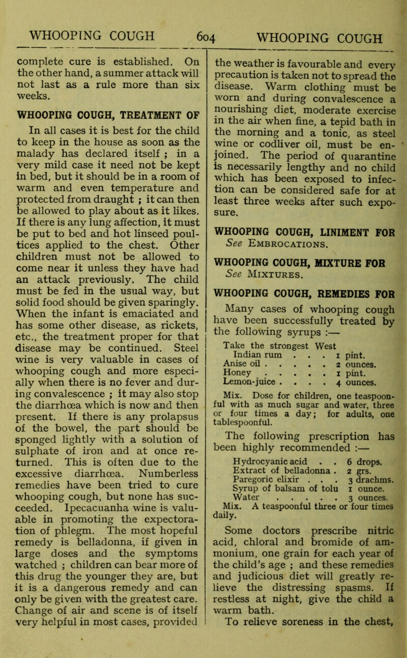 complete cure is established. On the other hand, a summer attack will not last as a rule more than six weeks. WHOOPING COUGH, TREATMENT OF In all cases it is best for the child to keep in the house as soon as the malady has declared itself ; in a very mild case it need not be kept in bed, but it should be in a room of warm and even temperature and protected from draught ; it can then be allowed to play about as it likes. If there is any lung affection, it must be put to bed and hot linseed poul- tices applied to the chest. Other children must not be allowed to come near it unless they have had an attack previously. The child must be fed in the usual way, but solid food should be given sparingly. When the infant is emaciated and has some other disease, as rickets, etc., the treatment proper for that disease may be continued. Steel wine is very valuable in cases of whooping cough and more especi- ally when there is no fever and dur- ing convalescence ; it may also stop the diarrhoea which is now and then present. If there is any prolapsus of the bowel, the part should be sponged lightly with a solution of sulphate of iron and at once re- turned. This is often due to the excessive diarrhoea. Numberless remedies have been tried to cure whooping cough, but none has suc- ceeded. Ipecacuanha wine is valu- able in promoting the expectora- tion of phlegm. The most hopeful remedy is belladonna, if given in large doses and the symptoms watched ; children can bear more of this drug the younger they are, but it is a dangerous remedy and can only be given with the greatest care. Change of air and scene is of itself very helpful in most cases, provided ! the weather is favourable and every precaution is taken not to spread the disease. Warm clothing must be worn and during convalescence a nourishing diet, moderate exercise in the air when fine, a tepid bath in the morning and a tonic, as steel wine or codliver oil, must be en- joined. The period of quarantine is necessarily lengthy and no child which has been exposed to infec- tion can be considered safe for at least three weeks after such expo- sure. WHOOPING COUGH, LINIMENT FOR See Embrocations. WHOOPING COUGH, MIXTURE FOR See Mixtures. WHOOPING COUGH, REMEDIES FOR Many cases of whooping cough have been successfully treated by the following syrups :— Take the strongest West Indian rum . . . 1 pint. Anise oil 2 ounces. Honey ..... 1 pint. Lemon-juice .... 4 ounces. Mix. Dose for children, one teaspoon- ful with as much sugar and water, three or four times a day; for adults, one tablespoonful. The following prescription has been highly recommended :— Hydrocyanic acid . . 6 drops. Extract of belladonna . 2 grs. Paregoric elixir ... 3 drachms. Syrup of balsam of tolu 1 ounce. Water 3 ounces. Mix. A teaspoonful three or four times daily. Some doctors prescribe nitric acid, chloral and bromide of am- monium, one grain for each year of the child’s age ; and these remedies and judicious diet will greatly re- lieve the distressing spasms. If restless at night, give the chi-ld a warm bath. To relieve soreness in the chest,