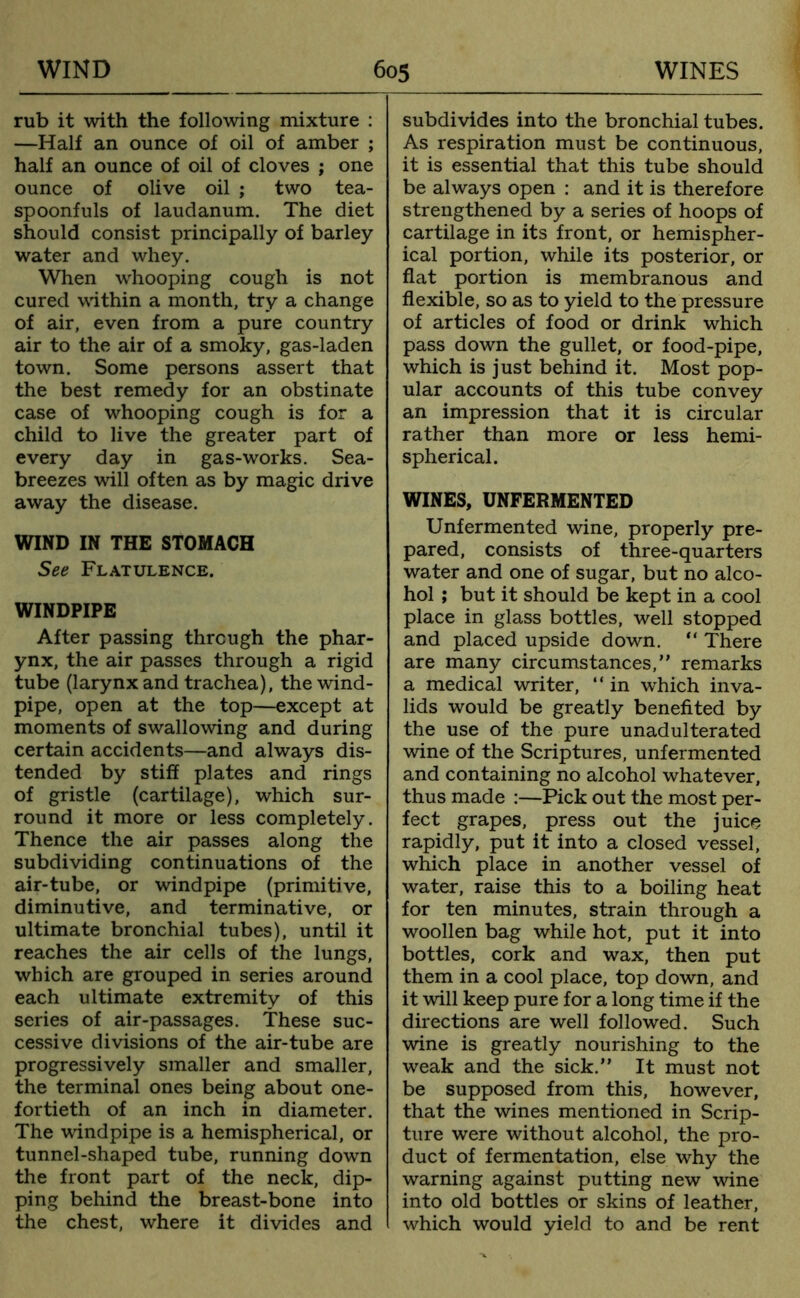 rub it with the following mixture : —Half an ounce of oil of amber ; half an ounce of oil of cloves ; one ounce of olive oil ; two tea- spoonfuls of laudanum. The diet should consist principally of barley water and whey. When whooping cough is not cured within a month, try a change of air, even from a pure country air to the air of a smoky, gas-laden town. Some persons assert that the best remedy for an obstinate case of whooping cough is for a child to live the greater part of every day in gas-works. Sea- breezes will often as by magic drive away the disease. WIND IN THE STOMACH See Flatulence. WINDPIPE After passing through the phar- ynx, the air passes through a rigid tube (larynx and trachea), the wind- pipe, open at the top—except at moments of swallowing and during certain accidents—and always dis- tended by stiff plates and rings of gristle (cartilage), which sur- round it more or less completely. Thence the air passes along the subdividing continuations of the air-tube, or windpipe (primitive, diminutive, and terminative, or ultimate bronchial tubes), until it reaches the air cells of the lungs, which are grouped in series around each ultimate extremity of this series of air-passages. These suc- cessive divisions of the air-tube are progressively smaller and smaller, the terminal ones being about one- fortieth of an inch in diameter. The windpipe is a hemispherical, or tunnel-shaped tube, running down the front part of the neck, dip- ping behind the breast-bone into the chest, where it divides and subdivides into the bronchial tubes. As respiration must be continuous, it is essential that this tube should be always open : and it is therefore strengthened by a series of hoops of cartilage in its front, or hemispher- ical portion, while its posterior, or flat portion is membranous and flexible, so as to yield to the pressure of articles of food or drink which pass down the gullet, or food-pipe, which is just behind it. Most pop- ular accounts of this tube convey an impression that it is circular rather than more or less hemi- spherical. WINES, UNFERMENTED Unfermented wine, properly pre- pared, consists of three-quarters water and one of sugar, but no alco- hol ; but it should be kept in a cool place in glass bottles, well stopped and placed upside down. “ There are many circumstances,” remarks a medical writer, “ in which inva- lids would be greatly benefited by the use of the pure unadulterated wine of the Scriptures, unfermented and containing no alcohol whatever, thus made :—Pick out the most per- fect grapes, press out the juice rapidly, put it into a closed vessel, which place in another vessel of water, raise this to a boiling heat for ten minutes, strain through a woollen bag while hot, put it into bottles, cork and wax, then put them in a cool place, top down, and it will keep pure for a long time if the directions are well followed. Such wine is greatly nourishing to the weak and the sick.” It must not be supposed from this, however, that the wines mentioned in Scrip- ture were without alcohol, the pro- duct of fermentation, else why the warning against putting new wine into old bottles or skins of leather, which would yield to and be rent