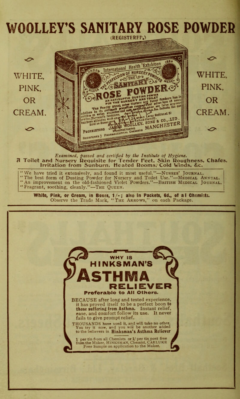 WOOLLEY’S SANITARY ROSE POWDER WHITE, PINK, OR CREAM. (REG1STERFIY) WHITE, PINK, OR CREAM. Examined, passed and certified by the Institute of Hygiene. 3 Toilet and Nursery Requisite for Tender Feet, Skin Roughness, Chafes, Irritation from Sunburn, Heated Rooms, Cold Winds, &c. “We have tried it extensively, and found it most useful.”—Nurses’ Journal. “The best form of Dusting Powder for Nursery and Toilet Use.”—Medical Annual. “An improvement on the old-fashioned Violet Powders.”—British Medical Journal. “Fragrant, soothing, cleanly.”—The Queen. White, Pink, or Cream, in Boxes, 1/-; also in Packets, 6d., of a I Chemhts. Observe the Trade Mark, “The Arrows,” on each Package. pi WHY IS fW HINKSMAN’S ^Asthma Preferable to All Others. BECAUSE after long and tested experience, it has proved itself to be a perfect boon to those suffering from Asthma. Instant relief, ease, and comfort follow its use. It never fails to give prompt relief. THOUSANDS have used it, and wiH take no other. You try it now, and you wiU be another added to the believers in Hinksman’s Asthma Reliever from the Maker, HlNKSMAN, Chemist, CARLUKE Free Sample on application to the Maker. t