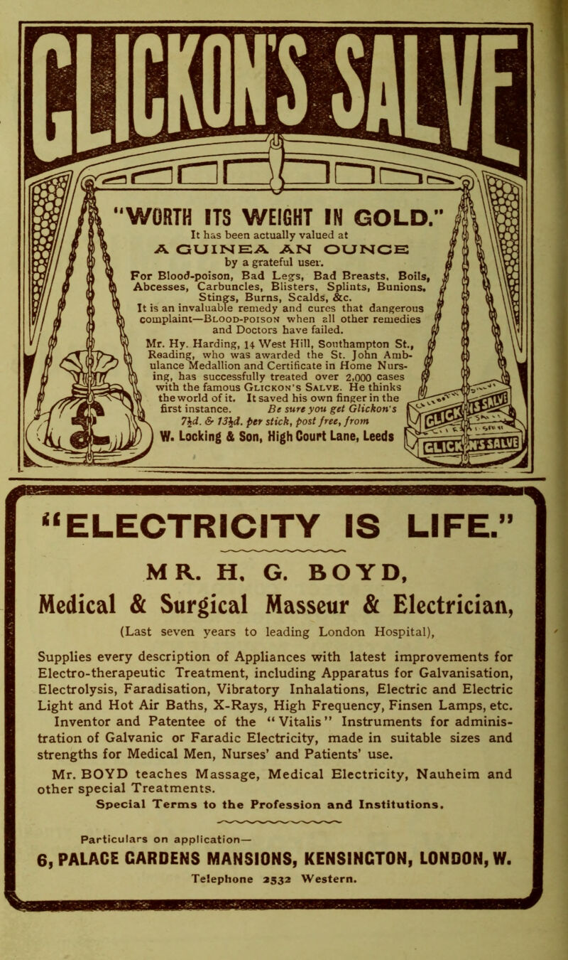 It has been actually valued at A GUINEA AN OUNCE by a grateful user. For Blood-poison, Bad Leg’s, Bad Breasts. Boils, Abcesses, Carbuncles, Blisters, Splints, Bunions. Stings, Burns, Scalds, See. It is an invaluable remedy and cures that dangerous complaint—Blood-poison when all other remedies and Doctors have failed. Mr. Hy. Harding, 14 West Hill, Southampton St., Reading, who was awarded the St. John Amb- ulance Medallion and Certificate in Home Nurs- ing, has successfully treated over 2,000 cases with the famous Glickon's Salve. He thinks the world of it. It saved his own finger in the first instance. Be sure you get Glickon's 7\d. & 13\d. per stick, post free, from W. Locking & Son, High Court Lane, Leeds tf - - ' “ELECTRICITY IS LIFE.” MR. H, G. BOYD, Medical & Surgical Masseur & Electrician, (Last seven years to leading London Hospital), Supplies every description of Appliances with latest improvements for Electro-therapeutic Treatment, including Apparatus for Galvanisation, Electrolysis, Faradisation, Vibratory Inhalations, Electric and Electric Light and Hot Air Baths, X-Rays, High Frequency, Finsen Lamps, etc. Inventor and Patentee of the “Vitalis” Instruments for adminis- tration of Galvanic or Faradic Electricity, made in suitable sizes and strengths for Medical Men, Nurses’ and Patients’ use. Mr. BOYD teaches Massage, Medical Electricity, Nauheim and other special Treatments. Special Terms to the Profession and Institutions. Particulars on application— 6, PALACE CARDENS MANSIONS, KENSINCTON, LONDON, W. Telephone 2532 Western.