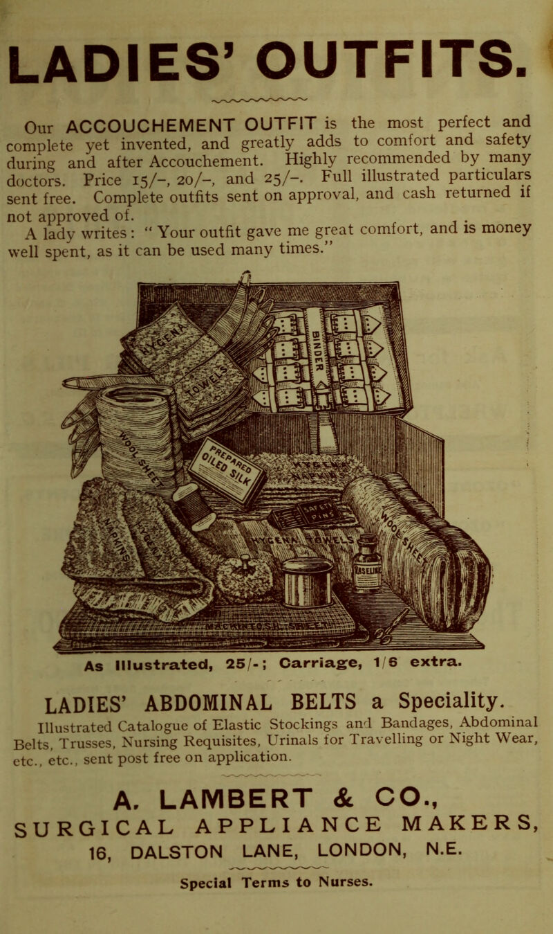 As Illustrated, 25/-; Carriage, 1/6 extra. LADIES’ ABDOMINAL BELTS a Speciality. Illustrated Catalogue of Elastic Stockings and Bandages, Abdominal Belts, Trusses, Nursing Requisites, Urinals for Travelling or Night Wear, etc., etc., sent post free on application. A. LAMBERT & CO., SURGICAL APPLIANCE MAKERS, 16, DALSTON LANE, LONDON, N.E. Special Terms to Nurses. LADIES’ OUTFITS. Our ACCOUCHEMENT OUTFIT is the most perfect and complete yet invented, and greatly adds to comfort and safety during and after Accouchement. Highly recommended by many doctors. Price 15/-, 20/-, and 25/-. Full illustrated particulars sent free. Complete outfits sent on approval, and cash returned if not approved of. . A lady writes : “ Your outfit gave me great comfort, and is money well spent, as it can be used many times.”