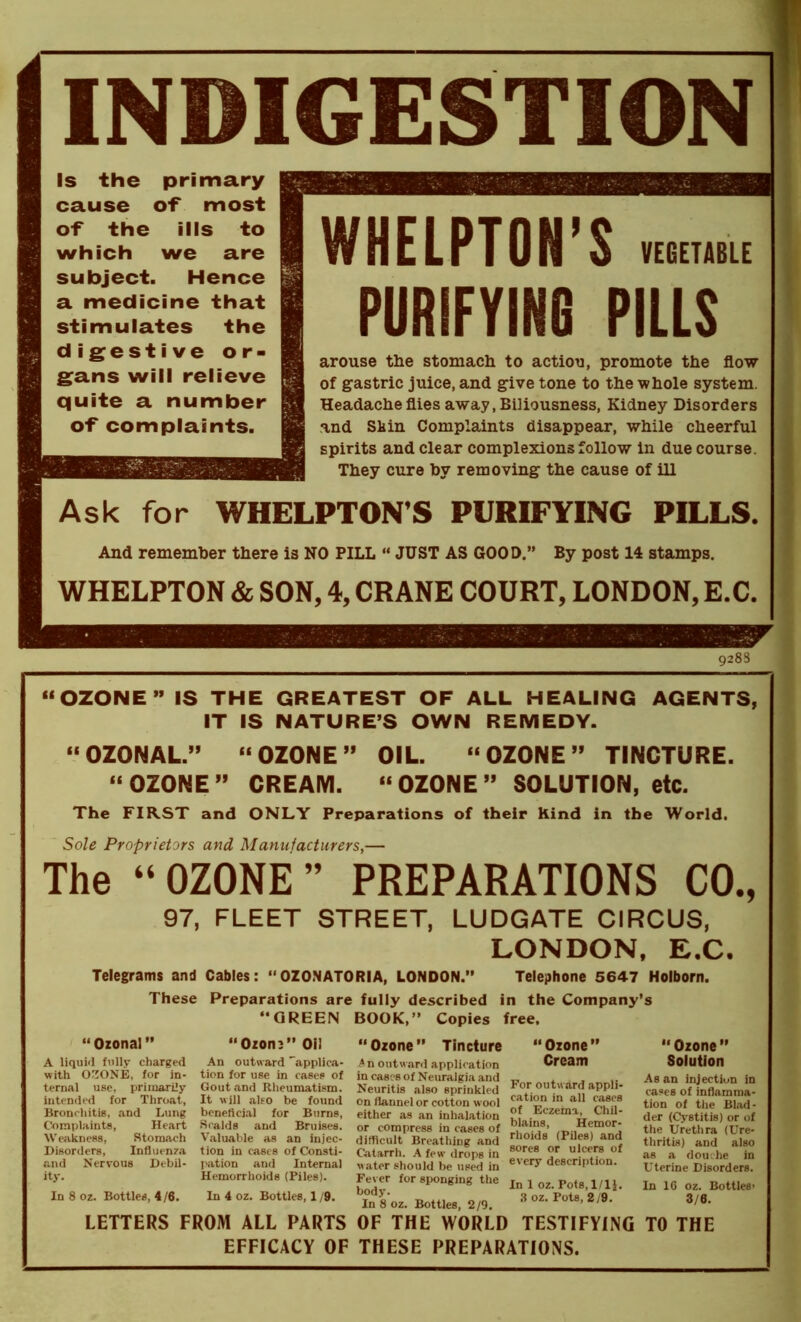 INDIGESTION Is the primary cause of most of the ills to which we are subject. Hence a medicine that stimulates the digestive or- gans will relieve quite a number of complaints. WHELPTON ’ S VEGETABLE PURIFYING PILLS arouse the stomach to action, promote the flow of gastric juice, and give tone to the whole system. Headache flies away, Biliousness, Kidney Disorders and Shin Complaints disappear, while cheerful spirits and clear complexions follow in due course. They cure by removing the cause of ill Ask for WHELPTON’S PURIFYING PILLS. And remember there is NO PILL “ JUST AS GOOD.” By post 14 stamps. WHELPTON & SON, 4, CRANE COURT, LONDON, E.C. 9288 “OZONE” IS THE GREATEST OF ALL HEALING AGENTS, IT IS NATURE’S OWN REMEDY. “OZONAL” “OZONE” OIL. “OZONE” TINCTURE. “OZONE” CREAM. “OZONE” SOLUTION, etc. The FIRST and ONLY Preparations of their Kind in the World. Sole Proprietors and Manufacturers,— The “OZONE” PREPARATIONS CO., 97, FLEET STREET, LUDGATE CIRCUS, LONDON, E.C. Telegrams and Cables: “OZONATORIA, LONDON.” Telephone 5647 Holborn. These Preparations are fully described in the Company’s “ Ozonal ” A liquid fully charged with OZONE, for in- ternal use, primarily intended for Throat, Bronchitis, and Lung Complaints, Heart Weakness, Stomach Disorders, Influenza and Nervous Debil- ity. In 8 oz. Bottles, 4/6. “GREEN BOOK,” Copies “Ozonj” Oil An outward 'applica- tion for use in cases of Gout and Rheumatism. It will also be found beneficial for Burns, Scalds and Bruises. Valuable as an injec- tion in cases of Consti- pation and Internal Hemorrhoids (Piles). In 4 oz. Bottles, 1 /9. “Ozone” Tincture A n outward application in cases of Neuralgia and Neuritis also sprinkled on flannel or cotton wool either as an inhalation or compress in cases of difficult Breathing and Catarrh. A few drops in water should be used in Fever for sponging the body. In 8 oz. Bottles, 2/9. free, “ Ozone” Cream For outw ard appli- cation in all cases of Eczema, Chil- blains, Hemor- rhoids (Piles) and sores or ulcers of every description. In 1 oz. Pots, 1/1 j. 3 oz. Pots, 2/9. Ozone ” Solution As an injection in cases of inflamma- tion of the Blad- der (Cystitis) or of the Urethra (Ure- thritis) and also as a douche in Uterine Disorders. In 1C oz. Bottles’ 3/6. LETTERS FROM ALL PARTS OF THE WORLD TESTIFYING TO THE EFFICACY OF THESE PREPARATIONS.