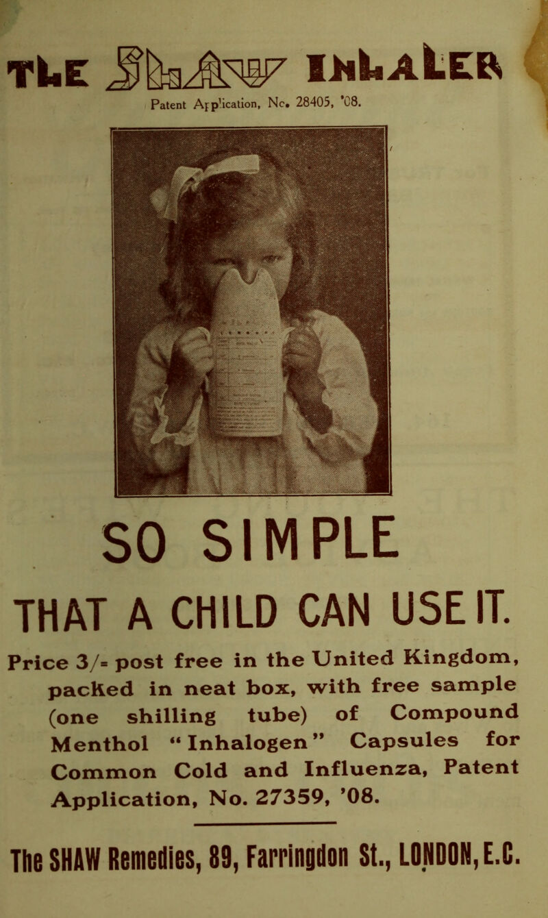 tue Patent App’ication, Nc. 28405, *08. SO SIMPLE THAT A CHILD CAN USE IT. Price 3/« post free in the United Kingdom, packed in neat box, with free sample (one shilling tube) of Compound Menthol “Inhalogen” Capsules for Common Cold and Influenza, Patent Application, No. 27359, ’08. The SHAW Remedies, 89, Farringdon St., LONDON, E.C.