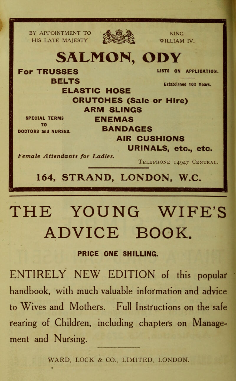 SALMON, ODY KING WILLIAM IV. For TRUSSES BELTS ELASTIC HOSE LISTS ON APPLICATION. Established 103 Years. CRUTCHES (Sale or Hire) ARM SLINGS ENEMAS BANDAGES AIR CUSHIONS URINALS, etc., etc. Female Attendants for Ladies. SPECIAL TERMS TO DOCTORS and NURSES. Telephone 14947 Central. 164, STRAND, LONDON, W.C. THE YOUNG WIFE’S ADVICE BOOK. PRICE ONE SHILLING. ENTIRELY NEW EDITION of this popular handbook, with much valuable information and advice to Wives and Mothers. Full Instructions on the safe rearing of Children, including chapters on Manage- ment and Nursing. WARD, LOCK & CO., LIMITED, LONDON.