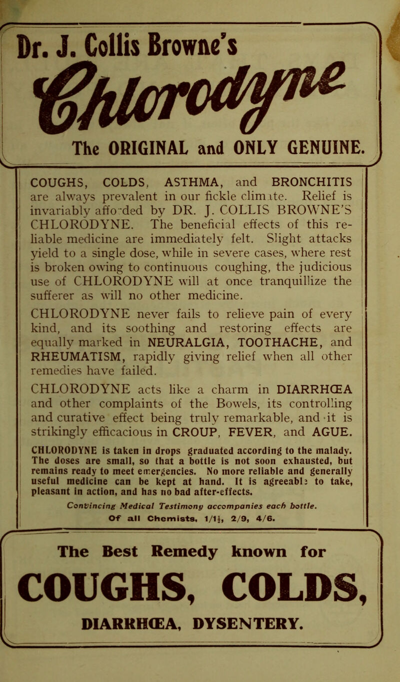 Dr. J. Collis Browne’s The ORIGINAL and ONLY GENUINE. COUGHS, COLDS, ASTHMA, and BRONCHITIS are always prevalent in our fickle climate. Relief is invariably affo ded by DR. J. COLLIS BROWNE’S CHLORODYNE. The beneficial effects of this re- liable medicine are immediately felt. Slight attacks yield to a single dose, while in severe cases, where rest is broken owing to continuous coughing, the judicious use of CHLORODYNE will at once tranquillize the sufferer as will no other medicine. CHLORODYNE never fails to relieve pain of every kind, and its soothing and restoring effects are equally marked in NEURALGIA, TOOTHACHE, and RHEUMATISM, rapidly giving relief when all other | remedies have failed. CHLORODYNE acts like a charm in DIARRHOEA and other complaints of the Bowels, its controlling and curative effect being truly remarkable, and-it is strikingly efficacious in CROUP, FEVER, and AGUE. CHLORODYNE is taken in drops graduated according to the malady. The doses are small, so that a bottle is not soon exhausted, but remains ready to meet emergencies. No more reliable and generally useful medicine can be kept at hand. It is agreeable to take, pleasant in action, and has no bad after-effects. Convincing Medical Testimony accompanies each bottle. Of all Chemists, 1/1£, 2/9, 4/6. - A The Best Remedy known for COUGHS, COLDS, DIARRHMEA, DYSENTERY. — J