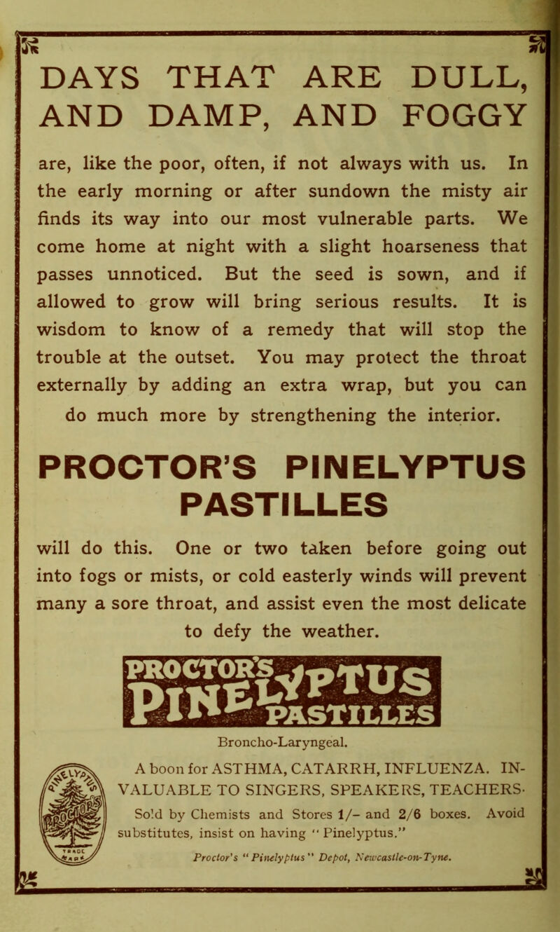 DAYS THAT ARE DULL, AND DAMP, AND FOGGY are, like the poor, often, if not always with us. In the early morning or after sundown the misty air finds its way into our most vulnerable parts. We come home at night with a slight hoarseness that passes unnoticed. But the seed is sown, and if allowed to grow will bring serious results. It is wisdom to know of a remedy that will stop the trouble at the outset. You may protect the throat externally by adding an extra wrap, but you can do much more by strengthening the interior. PROCTOR’S PINELYPTUS PASTILLES will do this. One or two taken before going out into fogs or mists, or cold easterly winds will prevent many a sore throat, and assist even the most delicate to defy the weather. Broncho-Laryngeal. A boon for ASTHMA, CATARRH, INFLUENZA. IN- ; VALUABLE TO SINGERS, SPEAKERS, TEACHERS- Sold by Chemists and Stores 1/- and 2/6 boxes. Avoid ; substitutes, insist on having “ Pinelyptus.” Proctor's “Pinelyptus Depot, Neic'castle-on-Tyne.