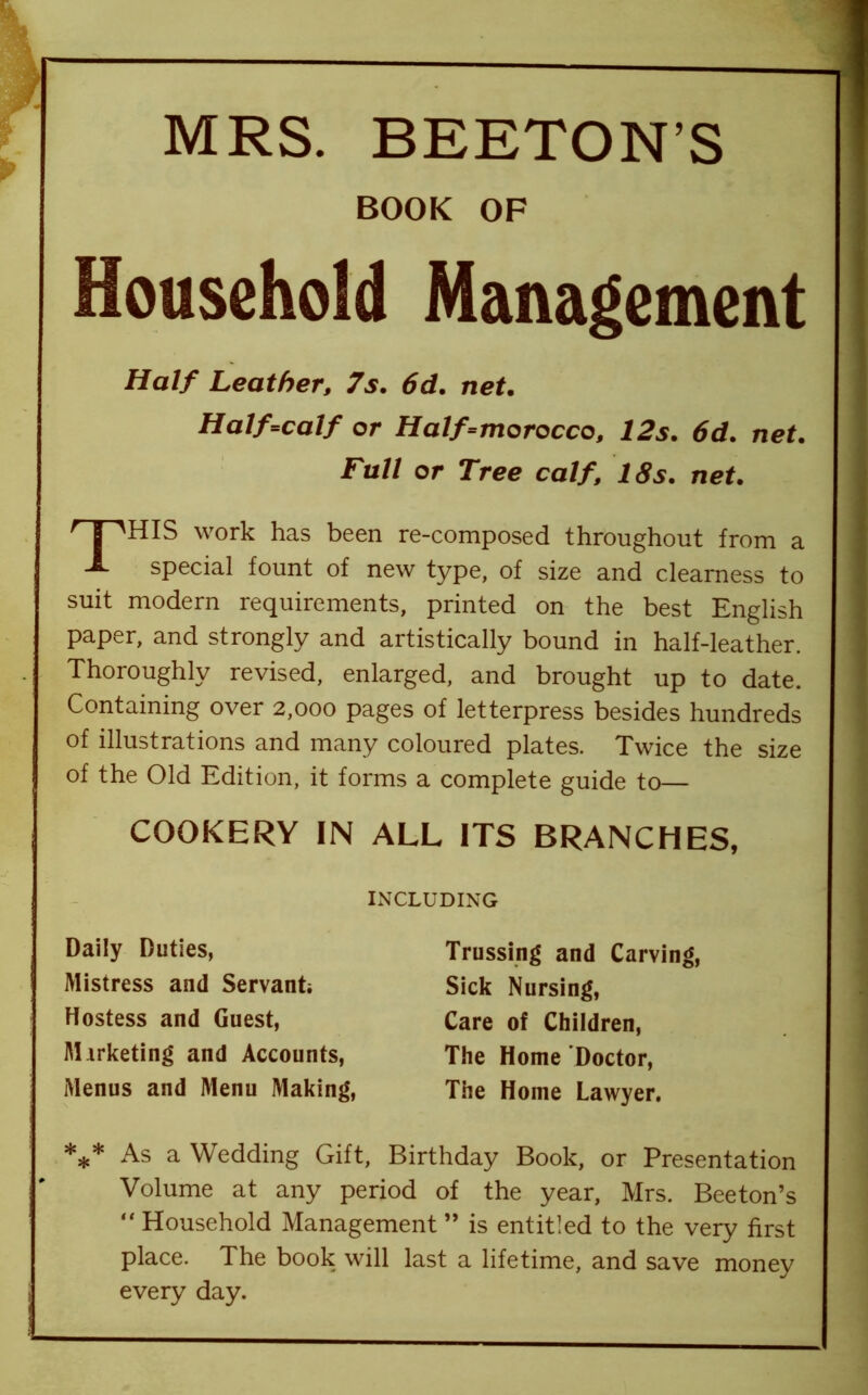 MRS. BEETON’S BOOK OF Household Management Half Leather, 7s. 6d. net. Ha1f=calf or Half=morocco, 12s. 6d. net. Full or Tree calf, 18s. net. ^HIS work has been re-composed throughout from a A special fount of new type, of size and clearness to suit modern requirements, printed on the best English paper, and strongly and artistically bound in half-leather. Thoroughly revised, enlarged, and brought up to date. Containing over 2,000 pages of letterpress besides hundreds of illustrations and many coloured plates. Twice the size of the Old Edition, it forms a complete guide to— COOKERY IN ALL ITS BRANCHES, INCLUDING Daily Duties, Mistress and Servant Hostess and Guest, Marketing and Accounts, Menus and Menu Making, Trussing and Carving, Sick Nursing, Care of Children, The Home Doctor, The Home Lawyer. *** As a Wedding Gift, Birthday Book, or Presentation Volume at any period of the year, Mrs. Beeton’s “ Household Management ” is entitled to the very first place. The book will last a lifetime, and save money every day.