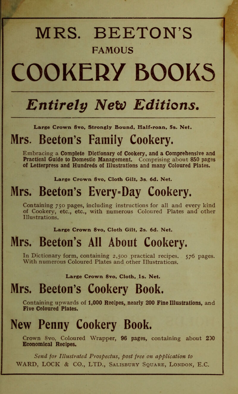 ■ ■ —— - ■ MRS. BEETON’S j FAMOUS COOKERY BOOKS Entirely New Editions. Large Crown 8vo, Strongly Bound, Half-roan, 5s. Net. Mrs. Beeton’s Family Cookery. Embracing a Complete Dictionary of Cookery, and a Comprehensive and Practical Guide to Domestic Management. Comprising about 850 pages of Letterpress and Hundreds of Illustrations and many Coloured Plates. Large Crown 8vo, Cloth Gilt, 3s. 6d. Net. Mrs. Beeton’s Every=Day Cookery. Containing 750 pages, including instructions for all and every kind of Cookery, etc., etc., with numerous Coloured Plates and other Illustrations. Large Crown 8vo, Cloth Gilt, 2s. 6d. Net. Mrs. Beeton’s AH About Cookery. In Dictionary form, containing 2,500 practical recipes. 576 pages. With numerous Coloured Plates and other Illustrations. Large Crown 8vo, Cloth, Is. Net. Mrs. Beeton’s Cookery Book. Containing upwards of 1,000 Recipes, nearly 200 Fine Illustrations, and Five Coloured Plates. New Penny Cookery Book. Crown 8vo, Coloured Wrapper, 96 pages, containing about 2D0 Economical Recipes. Send for Illustrated Prospectus, post free on application to WARD, LOCK & CO., LTD., Salisbury Square, London, E.C.