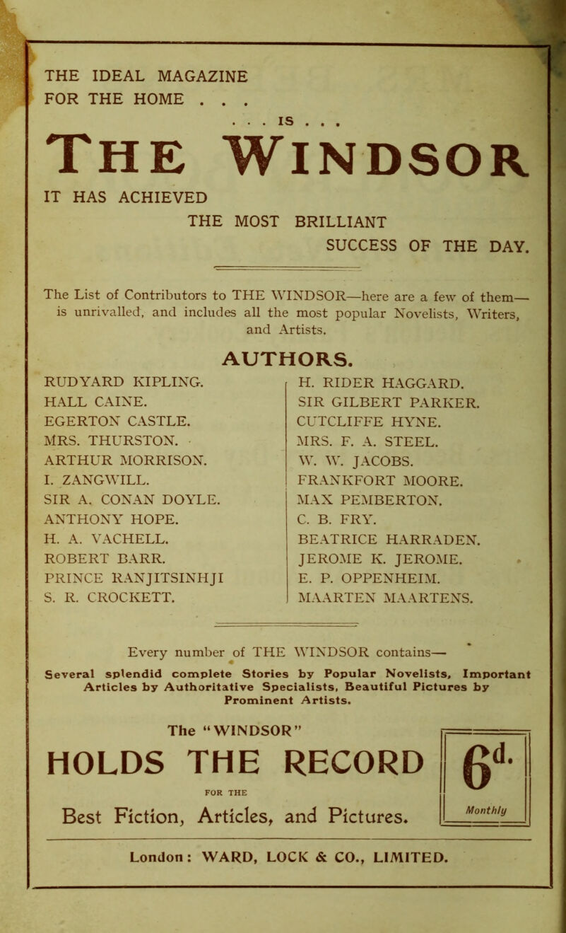 THE IDEAL MAGAZINE FOR THE HOME . . . The Windsor IT HAS ACHIEVED THE MOST BRILLIANT SUCCESS OF THE DAY. The List of Contributors to THE WINDSOR—here are a few of them— is unrivalled, and includes all the most popular Novelists, Writers, and Artists. AUTHORS. RUDYARD KIPLING. HALL CAINE. EGERTON CASTLE. MRS. THURSTON. - ARTHUR MORRISON. I. ZANGWILL. SIR A. CONAN DOYLE. ANTHONY HOPE. H. A. VACHELL. ROBERT BARR. PRINCE RANJITSINHJI S. R. CROCKETT. H. RIDER HAGGARD. SIR GILBERT PARKER. CUTCLIFFE HYNE. MRS. F. A. STEEL. W. W. JACOBS. FRANKFORT MOORE. MAX PEMBERTON. C. B. FRY. BEATRICE HARRADEN. JEROME K. JEROME. E. P. OPPENHEIM. MAARTEN MAARTENS. Every number of THE WINDSOR contains— « Several splendid complete Stories by Popular Novelists, Important Articles by Authoritative Specialists, Beautiful Pictures by Prominent Artists. The “WINDSOR” HOLDS THE RECORD FOR THE Best Fiction, Articles, and Pictures. Monthly London: WARD, LOCK & CO., LIMITED.