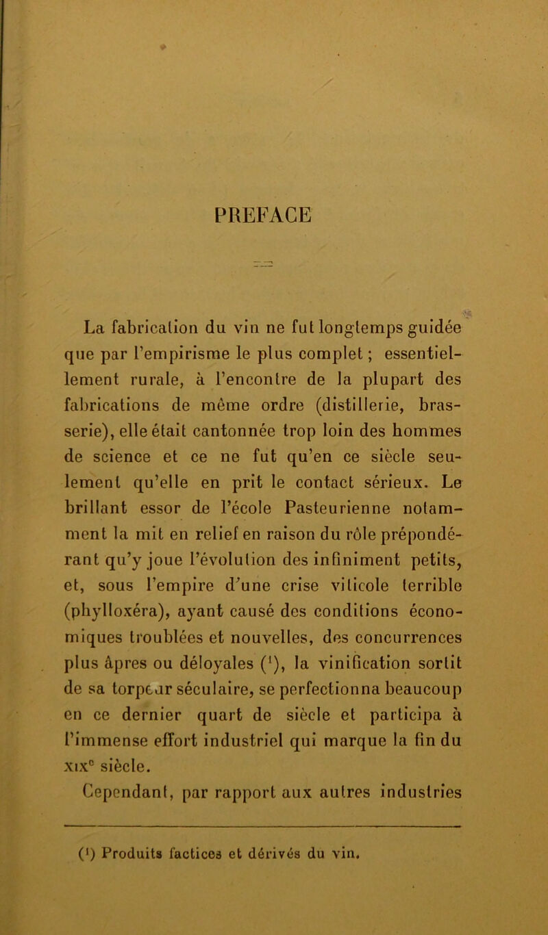 PREFACE La fabrication du vin ne fut longtemps guidée que par L’empirisme le plus complet ; essentiel- lement rurale, à l’encontre de la plupart des fabrications de môme ordre (distillerie, bras- serie), elle était cantonnée trop loin des hommes de science et ce ne fut qu’en ce siècle seu- lement qu’elle en prit le contact sérieux. Le brillant essor de l’école Pasteurienne notam- ment la mit en relief en raison du rôle prépondé- rant qu’y joue l’évolution des infiniment petits, et, sous l’empire d’une crise viticole terrible (phylloxéra), ayant causé des conditions écono- miques troublées et nouvelles, des concurrences plus âpres ou déloyales ('), la vinification sortit de sa torpeur séculaire, se perfectionna beaucoup en ce dernier quart de siècle et participa à l’immense effort industriel qui marque la fin du xixc siècle. Cependant, par rapport aux autres industries (') Produits factices et dérivés du vin.