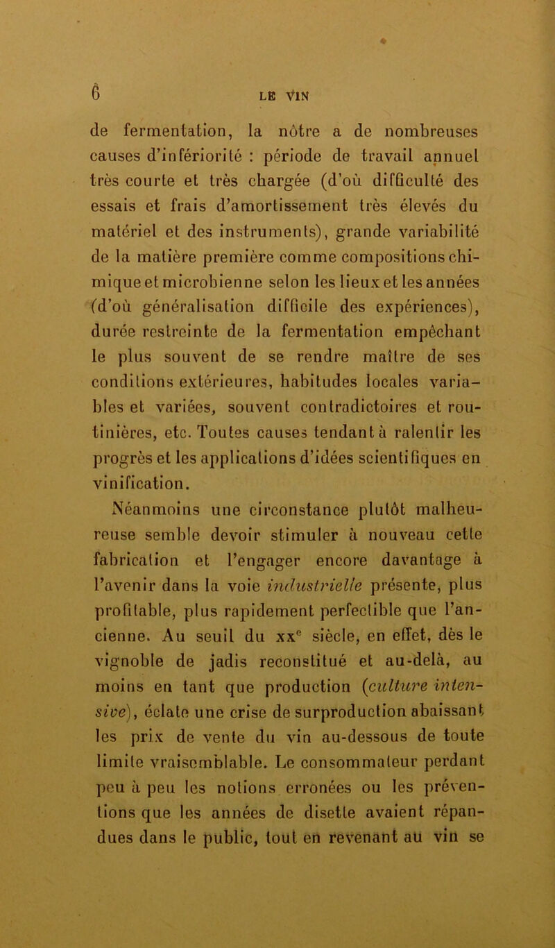 de fermentation, la nôtre a de nombreuses causes d’infériorité : période de travail annuel très courte et très chargée (d’où difûculté des essais et frais d’amortissement très élevés du matériel et des instruments), grande variabilité de la matière première comme compositions chi- mique et microbienne selon les lieux et les années (d’où généralisation difficile des expériences), durée restreinte de la fermentation empêchant le plus souvent de se rendre maître de ses conditions extérieures, habitudes locales varia- bles et variées, souvent contradictoires et rou- tinières, etc. Toutes causes tendant à ralentir les progrès et les applications d’idées scientifiques en vinification. Néanmoins une circonstance plutôt malheu- reuse semble devoir stimuler à nouveau cette fabrication et l’engager encore davantage à l’avenir dans la voie industrielle présente, plus profitable, plus rapidement perfectible que l’an- cienne. Au seuil du xxe siècle, en effet, dès le vignoble de jadis reconstitué et au-delà, au moins en tant que production (culture inten- sive), éclate une crise de surproduction abaissant les prix de vente du vin au-dessous de toute limite vraisemblable. Le consommateur perdant peu à peu les notions erronées ou les préven- tions que les années de disette avaient répan- dues dans le public, tout en revenant au vin se