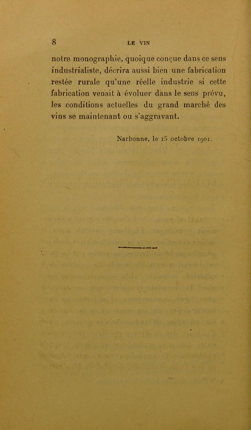 notre monographie, quoique conçue dans ce sens industrialiste, décrira aussi bien une fabrication restée rurale qu’une réelle industrie si cette fabrication venait à évoluer dans le sens prévu, les conditions actuelles du grand marché des vins se maintenant ou s’aggravant. Narbonne, le i5 octobre 1901.