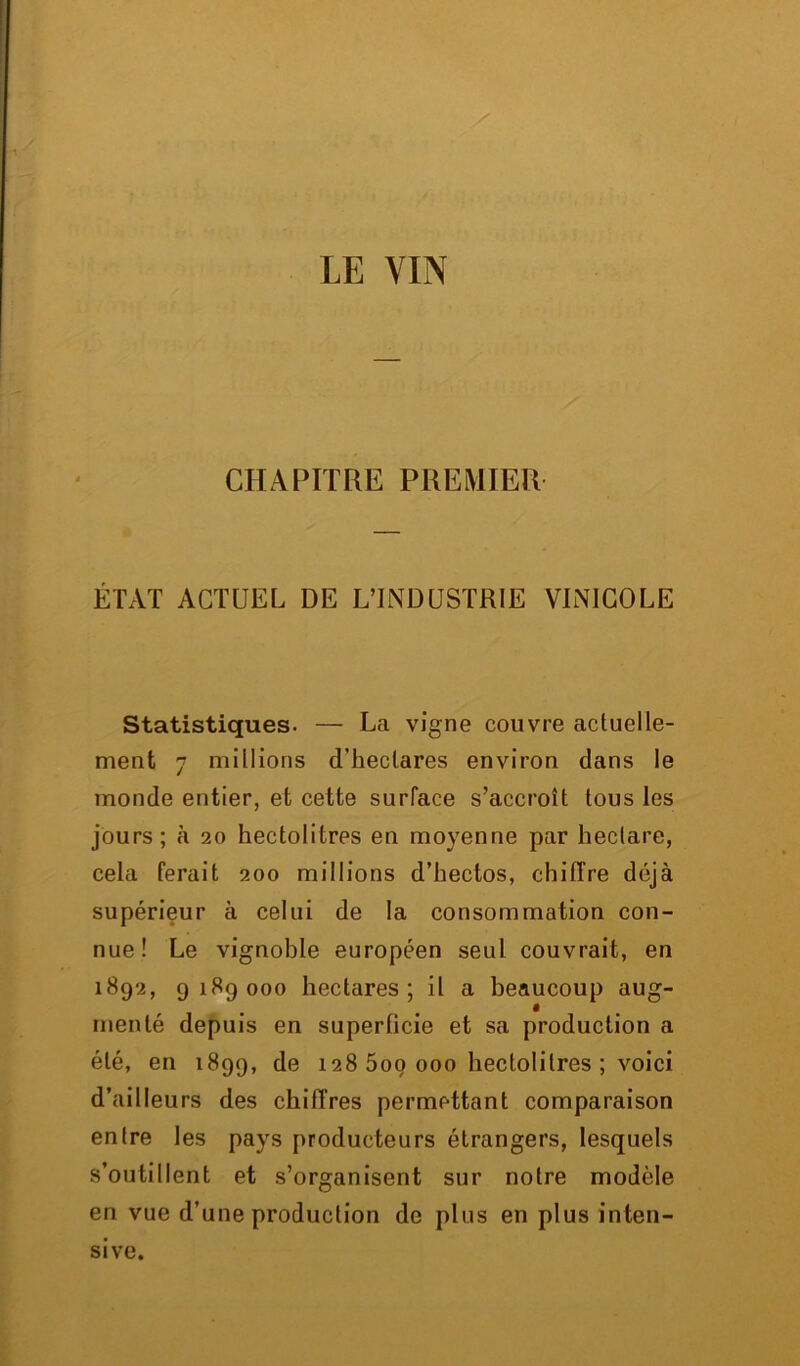 CHAPITRE PREMIER ÉTAT ACTUEL DE L’INDUSTRIE VINICOLE Statistiques. — La vigne couvre actuelle- ment 7 millions d’hectares environ dans le monde entier, et cette surface s’accroît tous les jours; à 20 hectolitres en moyenne par hectare, cela ferait 200 millions d’hectos, chiffre déjà supérieur à celui de la consommation con- nue! Le vignoble européen seul couvrait, en 1892, 9189000 hectares; il a beaucoup aug- i menté depuis en superficie et sa production a été, en 1899, de 128 5oo 000 hectolitres ; voici d’ailleurs des chiffres permettant comparaison entre les pays producteurs étrangers, lesquels s’outillent et s’organisent sur notre modèle en vue d’une production de plus en plus inten- sive.