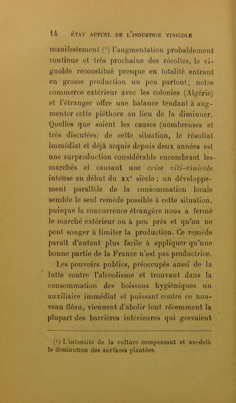 manifestement (‘) l’augmentation probablement continue et très prochaine des récoltes, le vi- gnoble reconstitué presque en totalité entrant en grosse production un peu partout; notre commerce extérieur avec les colonies (Algérie) et l’étranger offre une balance tendant à aug- menter cette pléthore au lieu de la diminuer. Quelles que soient les causes (nombreuses et très discutées) de celte situation, le résultat immédiat et déjà acquis depuis deux années est une surproduction considérable encombrant les- marchés et causant une crise viti-vinicole intense au début du xx° siècle ; un développe- ment parallèle de la consommation locale semble le seul remède possible à cette situation, puisque la concurrence étrangère nous a fermé le marché extérieur ou à peu près et qu’on ne peut songer à limiter la production. Ce remède paraît d’autant plus facile à appliquer qu’une bonne partie de la France n’est pas productrice. Les pouvoirs publics, préoccupés aussi de la lutte contre l’alcoolisme et trouvant dans la consommation des boissons hygiéniques un auxiliaire immédiat et puissant contre ce nou- veau fléau, viennent d’abolir tout récemment la plupart des barrières intérieures qui grevaient (0 L’intensité de la culture compensant et au-delà la diminution des surfaces plantées.