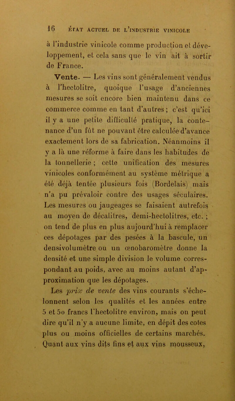 à l’industrie vinicole comme production et déve- loppement, et cela sans que le vin ait à sortir de France. Vente. — Les vins sont généralement vendus à l’hectolitre, quoique l’usage d’anciennes mesures se soit encore bien maintenu dans ce commerce comme en tant d’autres ; c’est qu’ici il y a une petite difficulté pratique, la conte- nance d’un fût ne pouvant être calculée d’avance exactement lors de sa fabrication. Néanmoins il y a là une réforme à faire dans les habitudes de la tonnellerie ; celle unification des mesures vinicoles conformément au système métrique a été déjà tentée plusieurs fois (Bordelais) mais n’a pu prévaloir contre des usages séculaires. Les mesures ou jaugeages se faisaient autrefois au moyen de décalitres, demi-hectolitres, etc. ; on tend de plus en plus aujourd’hui à remplacer ces dépotages par des pesées à la bascule, un densivolumètre ou un œnobaromètre donne la densité et une simple division le volume corres- pondant au poids, avec au moins autant d’ap- proximation que les dépotages. Les 'prix de vente des vins courants s’éche- lonnent selon les qualités et les années entre 5 et5o francs l'hectolitre environ, mais on peut dire qu’il n’y a aucune limite, en dépit des cotes plus ou moins officielles de certains marchés. Quant aux vins dits fins et aux vins mousseux,