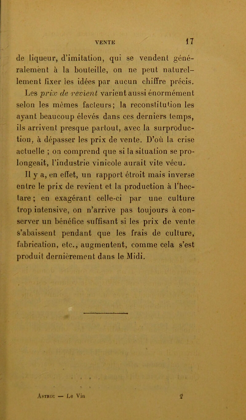 de liqueur, d’imitation, qui se vendent géné- ralement à la bouteille, on ne peut naturel- lement fixer les idées par aucun chiffre précis. Les prix de revient varient aussi énormément selon les mêmes facteurs; la reconstitution les ayant beaucoup élevés dans ces derniers temps, ils arrivent presque partout, avec la surproduc- tion, à dépasser les prix de vente. D’où la crise actuelle ; on comprend que si la situation se pro- longeait, l’industrie vinicole aurait vite vécu. Il y a, en effet, un rapport étroit mais inverse entre le prix de revient et la production à l’hec- tare ; en exagérant celle-ci par une culture trop intensive, on n’arrive pas toujours à con- server un bénéfice suffisant si les prix de vente S’abaissent pendant que les frais de culture, fabrication, etc., augmentent, comme cela s’est produit dernièrement dans le Midi. Astbuc — Le Vin 2