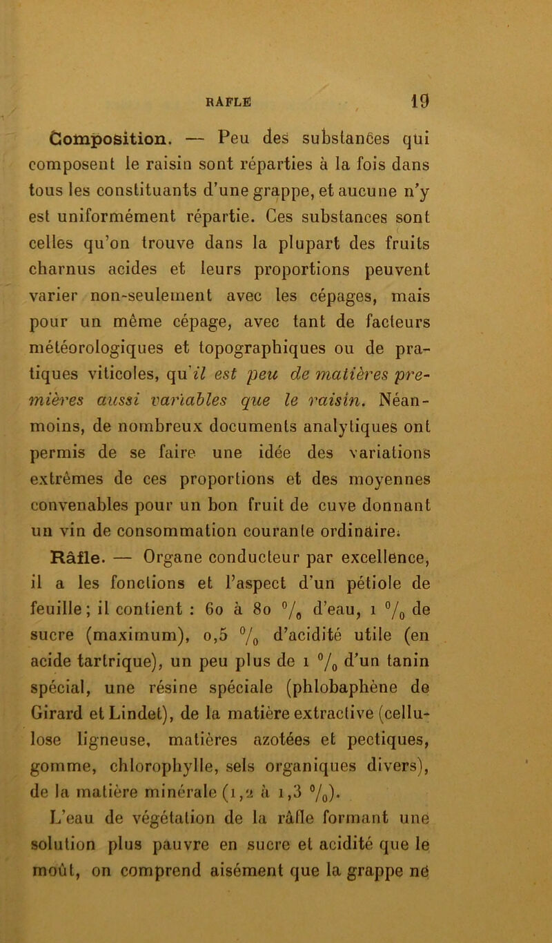 Composition. — Peu des substances qtii composent le raisin sont réparties à la fois dans tous les constituants d’une grappe, et aucune n’y est uniformément répartie. Ces substances sont ( celles qu’on trouve dans la plupart des fruits charnus acides et leurs proportions peuvent varier non-seulement avec les cépages, mais pour un même cépage, avec tant de facteurs météorologiques et topographiques ou de pra- tiques viticoles, quï£ est peu de matières pre- mières aussi variables que le raisin. Néan- moins, de nombreux documents analytiques ont permis de se faire une idée des variations extrêmes de ces proportions et des moyennes convenables pour un bon fruit de cuve donnant un vin de consommation courante ordinaire; Râfle. — Organe conducteur par excellence, il a les fonctions et l’aspect d’un pétiole de feuille; il contient : 60 à 80 °/0 d’eau, 1 °/0 de sucre (maximum), o,5 °/o d’acidité utile (en acide tarlrique), un peu plus de 1 °/0 d’un tanin spécial, une résine spéciale (phlobaphène de Girard etLindet), de la matière extractive (cellu- lose ligneuse, matières azotées et pectiques, gomme, chlorophylle, sels organiques divers), de la matière minérale (1,2 à 1,3 °/0). L’eau de végétation de la rafle formant une solution plus pauvre en sucre et acidité que le moût, on comprend aisément que la grappe ne