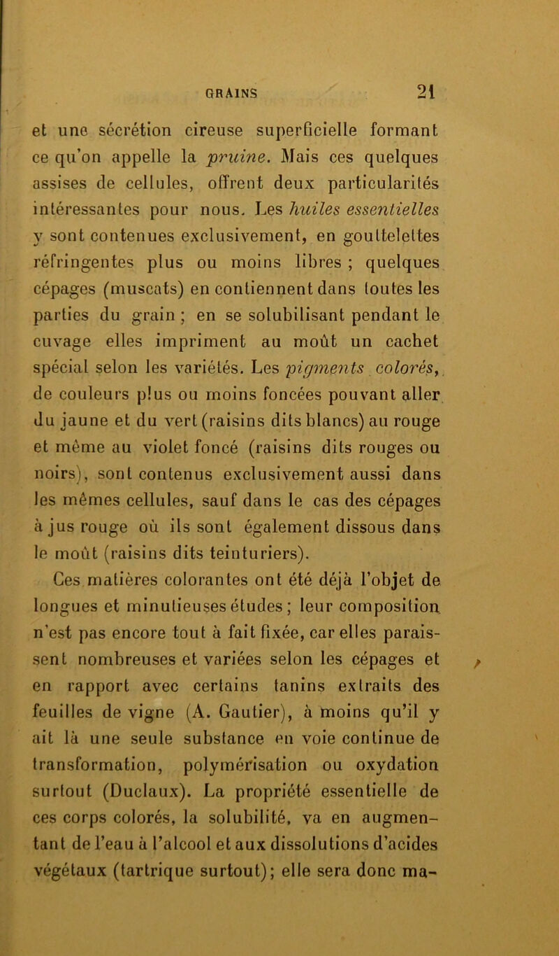 et une sécrétion cireuse superficielle formant ce qu’on appelle la pruine. Mais ces quelques assises de cellules, offrent deux particularités intéressantes pour nous. Les huiles essentielles y sont contenues exclusivement, en gouttelettes réfringentes plus ou moins libres ; quelques cépages (muscats) en contiennent dans toutes les parties du grain ; en se solubilisant pendant le cuvage elles impriment au moût un cachet spécial selon les variétés. Les 'pigments colorés, de couleurs plus ou moins foncées pouvant aller du jaune et du vert (raisins dits blancs) au rouge et même au violet foncé (raisins dits rouges ou noirs), sont contenus exclusivement aussi dans les mêmes cellules, sauf dans le cas des cépages à jus rouge où ils sont également dissous dans le moût (raisins dits teinturiers). Ces matières colorantes ont été déjà l’objet de longues et minutieuses études ; leur composition, n’est pas encore tout à fait fixée, car elles parais- sent nombreuses et variées selon les cépages et en rapport avec certains tanins extraits des feuilles de vigne (A. Gautier), à moins qu’il y ait là une seule substance en voie continue de transformation, polymérisation ou oxydation surtout (Duclaux). La propriété essentielle de ces corps colorés, la solubilité, va en augmen- tant de l’eau à l’alcool et aux dissolutions d’acides végétaux (tartrique surtout); elle sera donc ma-