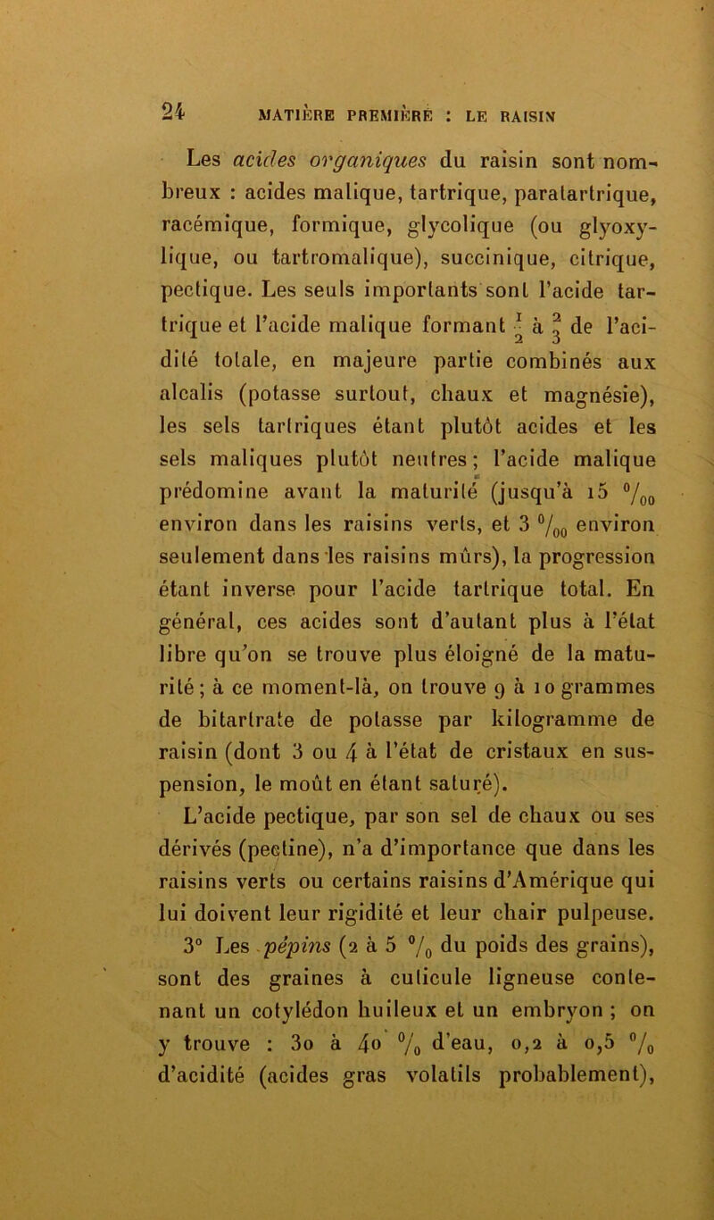 Les acides organiques du raisin sont nom- breux : acides malique, tartrique, paratartrique, racémique, formique, glycolique (ou glyoxy- lique, ou tartromalique), succinique, citrique, pectique. Les seuls importants sont l’acide tar- trique et l’acide malique formant ■ à ^ de l’aci- dité totale, en majeure partie combinés aux alcalis (potasse surtout, chaux et magnésie), les sels tarlriques étant plutôt acides et les sels maliques plutôt neutres; l’acide malique « prédomine avant la maturité (jusqu’à i5 °/00 environ dans les raisins verts, et 3 °/00 environ seulement dans les raisins mûrs), la progression étant inverse pour l’acide tartrique total. En général, ces acides sont d’autant plus à l’état libre qu’on se trouve plus éloigné de la matu- rité; à ce moment-là, on trouve 9 à 10 grammes de bitarlrate de potasse par kilogramme de raisin (dont 3 ou 4 à l’état de cristaux en sus- pension, le moût en étant saturé). L’acide pectique, par son sel de chaux ou ses dérivés (pectine), n’a d’importance que dans les raisins verts ou certains raisins d’Amérique qui lui doivent leur rigidité et leur chair pulpeuse. 3° Les 'pépins (2 à 5 °/0 du poids des grains), sont des graines à cuticule ligneuse conte- nant un cotylédon huileux et un embryon ; on y trouve : 3o à jo % d’eau, 0,2 à o,5 °/0 d’acidité (acides gras volatils probablement),