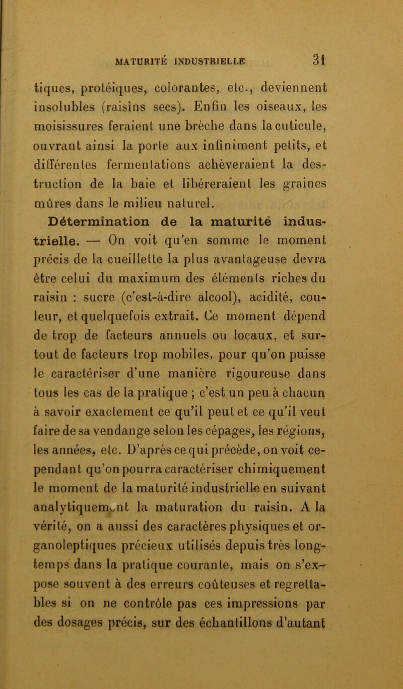 tiques, protéiques, colorantes, etc., deviennent insolubles (raisins secs). Enfin les oiseaux, les moisissures feraient une brèche dans la cuticule, ouvrant ainsi la porte aux infiniment petits, et différentes fermentations achèveraient la des- truction de la baie et libéreraient les graines mûres dans le milieu naturel. Détermination de la maturité indus- trielle. — On voit qu'en somme le moment précis de la cueillette la plus avantageuse devra être celui du maximum des éléments riches du raisin : sucre (c’est-à-dire alcool), acidité, cou- leur, et quelquefois extrait. Ce moment dépend de trop de facteurs annuels ou locaux, et sur- tout de facteurs trop mobiles, pour qu’on puisse le caractériser d’une manière rigoureuse dans tous les cas de la pratique ; c’est un peu à chacun à savoir exactement ce qu’il peut et ce qu'il veut faire de sa vendange selon les cépages, les régions, les années, etc. D’après ce qui précède, on voit ce- pendant qu’on pourra caractériser chimiquement le moment de la maturité industrielle en suivant analytiquement la maturation du raisin. A la vérité, on a aussi des caractères physiques et or- ganoleptiques précieux utilisés depuis très long- temps dans la pratique courante, mais on s’ex- pose souvent à des erreurs coûteuses et regretta- bles si on ne contrôle pas ces impressions par des dosages précis, sur des échantillons d’autant