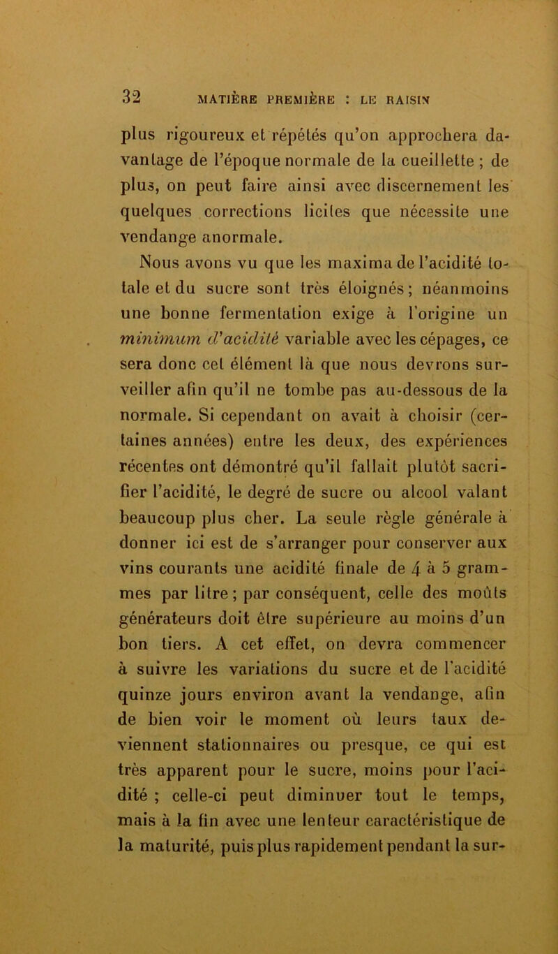 plus rigoureux et répétés qu’on approchera da- vantage de l’époque normale de la cueillette ; de plus, on peut faire ainsi avec discernement les quelques corrections licites que nécessite une vendange anormale. Nous avons vu que les maxima de l’acidité to- tale et du sucre sont très éloignés; néanmoins une bonne fermentation exige à l’origine un minimum d'acidité variable avec les cépages, ce sera donc cet élément là que nous devrons sur- veiller afin qu’il ne tombe pas au-dessous de la normale. Si cependant on avait à choisir (cer- taines années) entre les deux, des expériences récentes ont démontré qu’il fallait plutôt sacri- fier l’acidité, le degré de sucre ou alcool valant beaucoup plus cher. La seule règle générale à donner ici est de s’arranger pour conserver aux vins courants une acidité finale de 4 à 5 gram- mes par litre; par conséquent, celle des moûts générateurs doit être supérieure au moins d’un bon tiers. A cet effet, on devra commencer à suivre les variations du sucre et de l'acidité quinze jours environ avant la vendange, afin de bien voir le moment où leurs taux de- viennent stationnaires ou presque, ce qui est très apparent pour le sucre, moins pour l’aci- dité ; celle-ci peut diminuer tout le temps, mais à la fin avec une lenteur caractéristique de la maturité, puis plus rapidement pendant la sur-