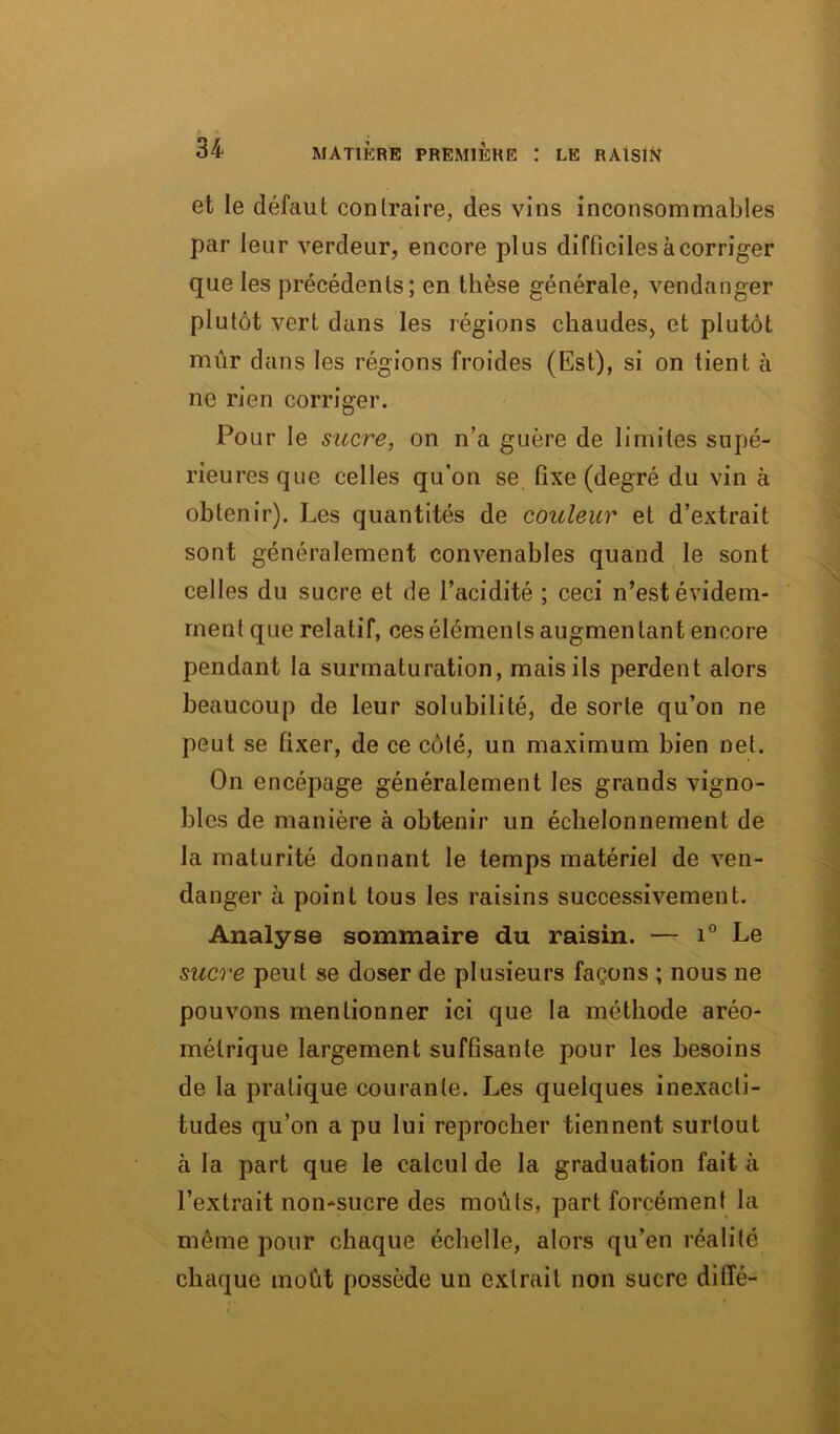 et le défaut contraire, des vins inconsommables par leur verdeur, encore plus difficiles à corriger que les précédents; en thèse générale, vendanger plutôt vert dans les régions chaudes, et plutôt mûr dans les régions froides (Est), si on tient à ne rien corriger. Pour le sucre, on n’a guère de limites supé- rieures que celles qu’on se fixe (degré du vin à obtenir). Les quantités de couleur et d’extrait sont généralement convenables quand le sont celles du sucre et de l’acidité ; ceci n’est évidem- ment que relatif, ces éléments augmentant encore pendant la surmaturation, mais ils perdent alors beaucoup de leur solubilité, de sorte qu’on ne peut se fixer, de ce côté, un maximum bien net. On encépage généralement les grands vigno- bles de manière à obtenir un échelonnement de la maturité donnant le temps matériel de ven- danger à point tous les raisins successivement. Analyse sommaire du raisin. — i° Le sucre peut se doser de plusieurs façons ; nous ne pouvons mentionner ici que la méthode aréo- mélrique largement suffisante pour les besoins de la pratique courante. Les quelques inexacti- tudes qu’on a pu lui reprocher tiennent surtout à la part que le calcul de la graduation fait à l’extrait non-sucre des moûts, part forcément la même pour chaque échelle, alors qu’en réalité chaque moût possède un extrait non sucre dillé-