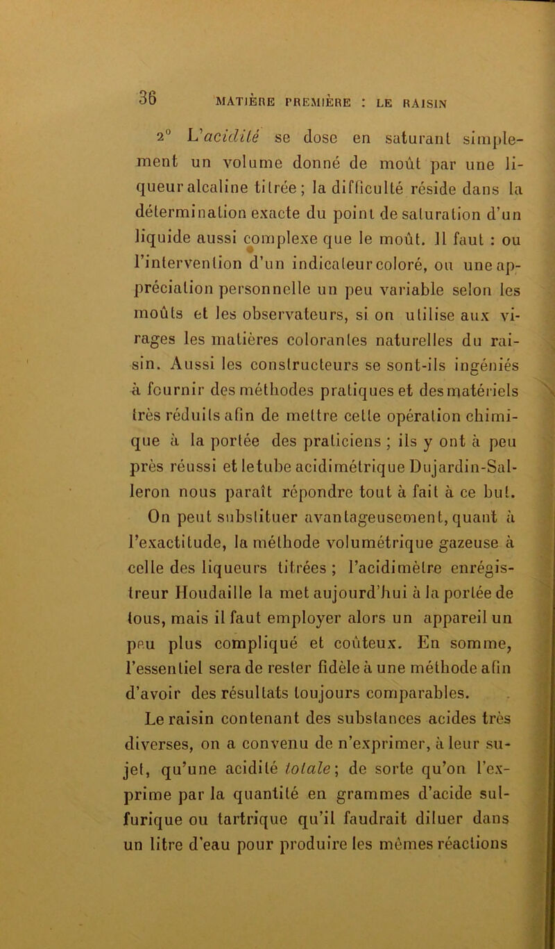 2° VaticlUé se dose en saturant simple- ment un volume donné de moût par une li- queur alcaline titrée; la difficulté réside dans la détermination exacte du point de saturation d’un liquide aussi complexe que le moût. Il faut : ou l’intervention d’un indicateur coloré, ou une ap- préciation personnelle un peu variable selon les moûts et les observateurs, si on utilise aux vi- rages les matières colorantes naturelles du rai- sin. Aussi les constructeurs se sont-ils ingéniés à fournir des méthodes pratiques et desmatériels très réduits afin de mettre celle opération chimi- que à la portée des praticiens ; ils y ont cà peu près réussi et letube acidirnétrique Dujardin-Sal- leron nous paraît répondre tout à fait à ce but. On peut substituer avantageusement, quant à l’exactitude, la méthode volumétrique gazeuse à celle des liqueurs titrées; Facidimèlre enrégis- treur Houdaille la met aujourd’hui à la portée de tous, mais il faut employer alors un appareil un peu plus compliqué et coûteux. En somme, l’essentiel sera de rester fidèle à une méthode afin d’avoir des résultats toujours comparables. Le raisin contenant des substances acides très diverses, on a convenu de n’exprimer, à leur su- jet, qu’une acidité totale; de sorte qu’on l’ex- prime par la quantité en grammes d’acide sul- furique ou tartrique qu’il faudrait diluer dans un litre d’eau pour produire les mêmes réactions